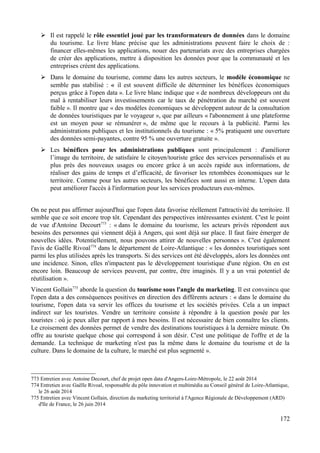 ➢ Il est rappelé le rôle essentiel joué par les transformateurs de données dans le domaine
du tourisme. Le livre blanc précise que les administrations peuvent faire le choix de :
financer elles-mêmes les applications, nouer des partenariats avec des entreprises chargées
de créer des applications, mettre à disposition les données pour que la communauté et les
entreprises créent des applications.
➢ Dans le domaine du tourisme, comme dans les autres secteurs, le modèle économique ne
semble pas stabilisé : « il est souvent difficile de déterminer les bénéfices économiques
perçus grâce à l'open data ». Le livre blanc indique que « de nombreux développeurs ont du
mal à rentabiliser leurs investissements car le taux de pénétration du marché est souvent
faible ». Il montre que « des modèles économiques se développent autour de la consultation
de données touristiques par le voyageur », que par ailleurs « l'abonnement à une plateforme
est un moyen pour se rémunérer », de même que le recours à la publicité. Parmi les
administrations publiques et les institutionnels du tourisme : « 5% pratiquent une ouverture
des données semi-payantes, contre 95 % une ouverture gratuite ».
➢ Les bénéfices pour les administrations publiques sont principalement : d'améliorer
l’image du territoire, de satisfaire le citoyen/touriste grâce des services personnalisés et au
plus près des nouveaux usages ou encore grâce à un accès rapide aux informations, de
réaliser des gains de temps et d’efficacité, de favoriser les retombées économiques sur le
territoire. Comme pour les autres secteurs, les bénéfices sont aussi en interne. L'open data
peut améliorer l'accès à l'information pour les services producteurs eux-mêmes.
On ne peut pas affirmer aujourd'hui que l'open data favorise réellement l'attractivité du territoire. Il
semble que ce soit encore trop tôt. Cependant des perspectives intéressantes existent. C'est le point
de vue d'Antoine Decourt773
: « dans le domaine du tourisme, les acteurs privés répondent aux
besoins des personnes qui viennent déjà à Angers, qui sont déjà sur place. Il faut faire émerger de
nouvelles idées. Potentiellement, nous pouvons attirer de nouvelles personnes ». C'est également
l'avis de Gaëlle Rivoal774
dans le département de Loire-Atlantique : « les données touristiques sont
parmi les plus utilisées après les transports. Si des services ont été développés, alors les données ont
une incidence. Sinon, elles n'impactent pas le développement touristique d'une région. On en est
encore loin. Beaucoup de services peuvent, par contre, être imaginés. Il y a un vrai potentiel de
réutilisation ».
Vincent Gollain775
aborde la question du tourisme sous l'angle du marketing. Il est convaincu que
l'open data a des conséquences positives en direction des différents acteurs : « dans le domaine du
tourisme, l'open data va servir les offices du tourisme et les sociétés privées. Cela a un impact
indirect sur les touristes. Vendre un territoire consiste à répondre à la question posée par les
touristes : où je peux aller par rapport à mes besoins. Il est nécessaire de bien connaître les clients.
Le croisement des données permet de vendre des destinations touristiques à la dernière minute. On
offre au touriste quelque chose qui correspond à son désir. C'est une politique de l'offre et de la
demande. La technique de marketing n'est pas la même dans le domaine du tourisme et de la
culture. Dans le domaine de la culture, le marché est plus segmenté ».
773 Entretien avec Antoine Decourt, chef de projet open data d'Angers-Loire-Métropole, le 22 août 2014
774 Entretien avec Gaëlle Rivoal, responsable du pôle innovation et multimédia au Conseil général de Loire-Atlantique,
le 26 août 2014
775 Entretien avec Vincent Gollain, direction du marketing territorial à l'Agence Régionale de Développement (ARD)
d'Ile de France, le 26 juin 2014
172
 