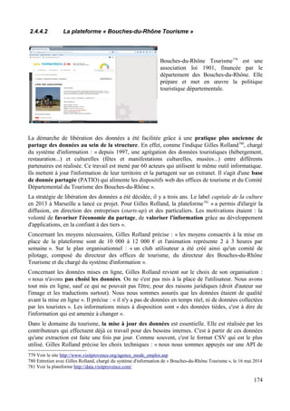 2.4.4.2 La plateforme « Bouches-du-Rhône Tourisme »
Bouches-du-Rhône Tourisme779
est une
association loi 1901, financée par le
département des Bouches-du-Rhône. Elle
prépare et met en œuvre la politique
touristique départementale.
La démarche de libération des données a été facilitée grâce à une pratique plus ancienne de
partage des données au sein de la structure. En effet, comme l'indique Gilles Rolland780
, chargé
du système d'information : « depuis 1997, une agrégation des données touristiques (hébergement,
restauration...) et culturelles (fêtes et manifestations culturelles, musées...) entre différents
partenaires est réalisée. Ce travail est mené par 60 acteurs qui utilisent le même outil informatique.
Ils mettent à jour l'information de leur territoire et la partagent sur un extranet. Il s'agit d'une base
de donnée partagée (PATIO) qui alimente les dispositifs web des offices de tourisme et du Comité
Départemental du Tourisme des Bouches-du-Rhône ».
La stratégie de libération des données a été décidée, il y a trois ans. Le label capitale de la culture
en 2013 à Marseille a lancé ce projet. Pour Gilles Rolland, la plateforme781
« a permis d'élargir la
diffusion, en direction des entreprises (starts-up) et des particuliers. Les motivations étaient : la
volonté de favoriser l'économie du partage, de valoriser l'information grâce au développement
d'applications, en la confiant à des tiers ».
Concernant les moyens nécessaires, Gilles Rolland précise : « les moyens consacrés à la mise en
place de la plateforme sont de 10 000 à 12 000 € et l'animation représente 2 à 3 heures par
semaine ». Sur le plan organisationnel : « un club utilisateur a été créé ainsi qu'un comité de
pilotage, composé du directeur des offices de tourisme, du directeur des Bouches-du-Rhône
Tourisme et du chargé du système d'information ».
Concernant les données mises en ligne, Gilles Rolland revient sur le choix de son organisation :
« nous n'avons pas choisi les données. On ne s'est pas mis à la place de l'utilisateur. Nous avons
tout mis en ligne, sauf ce qui ne pouvait pas l'être, pour des raisons juridiques (droit d'auteur sur
l'image et les traductions surtout). Nous nous sommes assurés que les données étaient de qualité
avant la mise en ligne ». Il précise : « il n'y a pas de données en temps réel, ni de données collectées
par les touristes ». Les informations mises à disposition sont « des données tièdes, c'est à dire de
l'information qui est amenée à changer ».
Dans le domaine du tourisme, la mise à jour des données est essentielle. Elle est réalisée par les
contributeurs qui effectuent déjà ce travail pour des besoins internes. C'est à partir de ces données
qu'une extraction est faite une fois par jour. Comme souvent, c'est le format CSV qui est le plus
utilisé. Gilles Rolland précise les choix techniques : « nous nous sommes appuyés sur une API de
779 Voir le site http://www.visitprovence.org/agence_mode_emploi.asp
780 Entretien avec Gilles Rolland, chargé du système d'information de « Bouches-du-Rhône Tourisme », le 16 mai 2014
781 Voir la plateforme http://data.visitprovence.com/
174
 