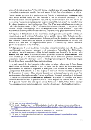 Microsoft, la plateforme Azure782
. Une API Google est utilisée pour récupérer la géolocalisation.
Le contributeur peut ensuite modifier l'adresse à la main. Il s'agit d'une géolocalisation à la volée ».
Dans le cadre du lancement de la plateforme et pour favoriser la communication, un concours a été
lancé. Gilles Rolland revient sur cette initiative et sur les difficultés rencontrées : « 170
développeurs se sont retrouvés pendant un week-end. Il y a eu trois lauréats, mais nous n'avons pas
su les suivre. Nous avons essayé de relancer un concours en 2013, mais cela n'a pas pu se faire pour
des raisons financières ». La région Provence-Alpes-Côte d'Azur a cependant lancé, de son côté, un
cycle de hackatons open data en 2013783
et le thème du tourisme a été retenu. Les lauréats ont été les
suivants : l'équipe Dawning (projet autour des Google Glasses), l'équipe Memotion784
(application
de collecte des données pour valoriser le territoire), l'équipe Beeztrip (projet de tourisme d’affaire).
Il n'y a pas eu de difficulté dans la mise en œuvre du projet open data « parce que les contributeurs
existaient déjà et que le système d'information était de qualité » indique Gilles Rolland, mais il y a
eu des questionnements sur les conséquences de la mise en ligne des données : « les interrogations
sont venues de certains offices de tourisme qui pensaient que la consultation de leur site allait
diminuer avec l'open data. Ce n'est pas ce qui s'est produit. Au contraire, il y a plus de visiteurs en
général (sur place et sur le site internet) ».
Il n'est pas possible de savoir exactement comment est utilisée l'information, mais « les données les
plus téléchargées sont liées aux évènements et à la restauration ». Aujourd'hui, il y a 2000 visiteurs
par mois et 1000 téléchargements. Gilles Rolland considère que l'objectif a été atteint : « les
données sont plus visibles et nous nous sommes positionnés comme un acteur innovant. Nous
avons constaté que 7 % des consultations proviennent de nos partenaires (journaux, entreprises,
associations) parce qu'ils citent leurs sources ». Il reste par contre impossible de connaître l'impact
de cette démarche au niveau de la fréquentation touristique.
Les avancées sont réelles dans le domaine de l'open data touristique : « la question de l'open data est
abordée dans les réunions nationales et cela est rentré dans les mœurs au niveau des comités
départementaux du tourisme ». Cependant, il reste pour Gilles Rolland des points à améliorer.
L'élargissement de la démarche et la mise en place de nouveaux outils favorisant l'interopérabilité
des données sont évoqués : « il faut raisonner à des niveaux territoriaux beaucoup plus larges. Pour
les développeurs, la situation actuelle n'est pas satisfaisante. Un portail national serait intéressant.
Les enjeux sont de constituer des référentiels nationaux. Nous avons des réflexions avec d'autres
structures et nous travaillons en particulier avec le Comité Régional de Tourisme PACA785
. Le but
est de pouvoir s'inscrire dans une logique unique d'open data ». Enfin, Gilles Rolland souligne
l'importance pour son organisation, de figurer parmi les « fournisseurs officiels de l'information ».
782 Voir le site http://azure.microsoft.com/fr-fr/
783 Voir l'article « Hack Data Paca #4 par VEM, un hackathon Open Data & E-tourisme », tvt innovation, 13 janvier
2014 http://www.tvt.fr/Vous-informer/Actualites/Numerique/Hack-Data-Paca-4-par-VEM-un-hackathon-Open-Data-
E-tourisme
784 Voir le diaporama « Memotion : capter l'émotion de vos voyages » du 7 février 2014
https://prezi.com/lh8crh63nvea/memotion-capter-lemotion-de-vos-voyages/
785 Voir le site du Comité Régional de Tourisme PACA http://opendata.regionpaca.fr/partenaires/detail/comite-
regional-de-tourisme.html
175
 