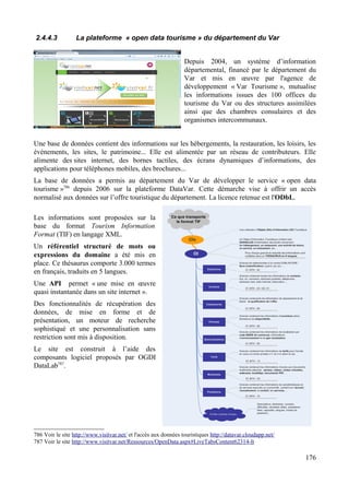2.4.4.3 La plateforme « open data tourisme » du département du Var
Depuis 2004, un système d’information
départemental, financé par le département du
Var et mis en œuvre par l'agence de
développement « Var Tourisme », mutualise
les informations issues des 100 offices du
tourisme du Var ou des structures assimilées
ainsi que des chambres consulaires et des
organismes intercommunaux.
Une base de données contient des informations sur les hébergements, la restauration, les loisirs, les
événements, les sites, le patrimoine... Elle est alimentée par un réseau de contributeurs. Elle
alimente des sites internet, des bornes tactiles, des écrans dynamiques d’informations, des
applications pour téléphones mobiles, des brochures...
La base de données a permis au département du Var de développer le service « open data
tourisme »786
depuis 2006 sur la plateforme DataVar. Cette démarche vise à offrir un accès
normalisé aux données sur l’offre touristique du département. La licence retenue est l'ODbL.
Les informations sont proposées sur la
base du format Tourism Information
Format (TIF) en langage XML.
Un référentiel structuré de mots ou
expressions du domaine a été mis en
place. Ce thésaurus comporte 3.000 termes
en français, traduits en 5 langues.
Une API permet « une mise en œuvre
quasi instantanée dans un site internet ».
Des fonctionnalités de récupération des
données, de mise en forme et de
présentation, un moteur de recherche
sophistiqué et une personnalisation sans
restriction sont mis à disposition.
Le site est construit à l’aide des
composants logiciel proposés par OGDI
DataLab787
.
786 Voir le site http://www.visitvar.net/ et l'accès aux données touristiques http://datavar.cloudapp.net/
787 Voir le site http://www.visitvar.net/Ressources/OpenData.aspx#LiveTabsContent62314-lt
176
 