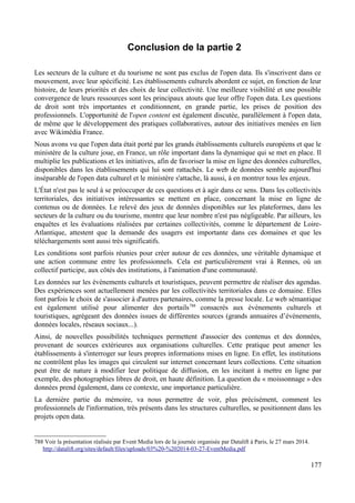 Conclusion de la partie 2
Les secteurs de la culture et du tourisme ne sont pas exclus de l'open data. Ils s'inscrivent dans ce
mouvement, avec leur spécificité. Les établissements culturels abordent ce sujet, en fonction de leur
histoire, de leurs priorités et des choix de leur collectivité. Une meilleure visibilité et une possible
convergence de leurs ressources sont les principaux atouts que leur offre l'open data. Les questions
de droit sont très importantes et conditionnent, en grande partie, les prises de position des
professionnels. L'opportunité de l'open content est également discutée, parallèlement à l'open data,
de même que le développement des pratiques collaboratives, autour des initiatives menées en lien
avec Wikimédia France.
Nous avons vu que l'open data était porté par les grands établissements culturels européens et que le
ministère de la culture joue, en France, un rôle important dans la dynamique qui se met en place. Il
multiplie les publications et les initiatives, afin de favoriser la mise en ligne des données culturelles,
disponibles dans les établissements qui lui sont rattachés. Le web de données semble aujourd'hui
inséparable de l'open data culturel et le ministère s'attache, là aussi, à en montrer tous les enjeux.
L'État n'est pas le seul à se préoccuper de ces questions et à agir dans ce sens. Dans les collectivités
territoriales, des initiatives intéressantes se mettent en place, concernant la mise en ligne de
contenus ou de données. Le relevé des jeux de données disponibles sur les plateformes, dans les
secteurs de la culture ou du tourisme, montre que leur nombre n'est pas négligeable. Par ailleurs, les
enquêtes et les évaluations réalisées par certaines collectivités, comme le département de Loire-
Atlantique, attestent que la demande des usagers est importante dans ces domaines et que les
téléchargements sont aussi très significatifs.
Les conditions sont parfois réunies pour créer autour de ces données, une véritable dynamique et
une action commune entre les professionnels. Cela est particulièrement vrai à Rennes, où un
collectif participe, aux côtés des institutions, à l'animation d'une communauté.
Les données sur les événements culturels et touristiques, peuvent permettre de réaliser des agendas.
Des expériences sont actuellement menées par les collectivités territoriales dans ce domaine. Elles
font parfois le choix de s'associer à d'autres partenaires, comme la presse locale. Le web sémantique
est également utilisé pour alimenter des portails788
consacrés aux événements culturels et
touristiques, agrégeant des données issues de différentes sources (grands annuaires d’événements,
données locales, réseaux sociaux...).
Ainsi, de nouvelles possibilités techniques permettent d'associer des contenus et des données,
provenant de sources extérieures aux organisations culturelles. Cette pratique peut amener les
établissements à s'interroger sur leurs propres informations mises en ligne. En effet, les institutions
ne contrôlent plus les images qui circulent sur internet concernant leurs collections. Cette situation
peut être de nature à modifier leur politique de diffusion, en les incitant à mettre en ligne par
exemple, des photographies libres de droit, en haute définition. La question du « moissonnage » des
données prend également, dans ce contexte, une importance particulière.
La dernière partie du mémoire, va nous permettre de voir, plus précisément, comment les
professionnels de l'information, très présents dans les structures culturelles, se positionnent dans les
projets open data.
788 Voir la présentation réalisée par Event Media lors de la journée organisée par Datalift à Paris, le 27 mars 2014.
http://datalift.org/sites/default/files/uploads/03%20-%202014-03-27-EventMedia.pdf
177
 