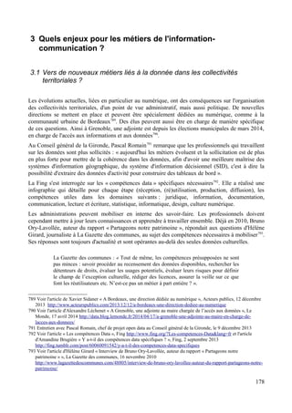 3 Quels enjeux pour les métiers de l'information-
communication ?
3.1 Vers de nouveaux métiers liés à la donnée dans les collectivités
territoriales ?
Les évolutions actuelles, liées en particulier au numérique, ont des conséquences sur l'organisation
des collectivités territoriales, d'un point de vue administratif, mais aussi politique. De nouvelles
directions se mettent en place et peuvent être spécialement dédiées au numérique, comme à la
communauté urbaine de Bordeaux789
. Des élus peuvent aussi être en charge de manière spécifique
de ces questions. Ainsi à Grenoble, une adjointe est depuis les élections municipales de mars 2014,
en charge de l'accès aux informations et aux données790
.
Au Conseil général de la Gironde, Pascal Romain791
remarque que les professionnels qui travaillent
sur les données sont plus sollicités : « aujourd'hui les métiers évoluent et la sollicitation est de plus
en plus forte pour mettre de la cohérence dans les données, afin d'avoir une meilleure maîtrise des
systèmes d'information géographique, du système d'information décisionnel (SID), c'est à dire la
possibilité d'extraire des données d'activité pour construire des tableaux de bord ».
La Fing s'est interrogée sur les « compétences data » spécifiques nécessaires792
. Elle a réalisé une
infographie qui détaille pour chaque étape (réception, (ré)utilisation, production, diffusion), les
compétences utiles dans les domaines suivants : juridique, information, documentation,
communication, lecture et écriture, statistique, informatique, design, culture numérique.
Les administrations peuvent mobiliser en interne des savoir-faire. Les professionnels doivent
cependant mettre à jour leurs connaissances et apprendre à travailler ensemble. Déjà en 2010, Bruno
Ory-Lavollée, auteur du rapport « Partageons notre patrimoine », répondait aux questions d'Hélène
Girard, journaliste à La Gazette des communes, au sujet des compétences nécessaires à mobiliser793
.
Ses réponses sont toujours d'actualité et sont opérantes au-delà des seules données culturelles.
La Gazette des communes : « Tout de même, les compétences présupposées ne sont
pas minces : savoir procéder au recensement des données disponibles, rechercher les
détenteurs de droits, évaluer les usages potentiels, évaluer leurs risques pour définir
le champ de l’exception culturelle, rédiger des licences, assurer la veille sur ce que
font les réutilisateurs etc. N’est-ce pas un métier à part entière ? ».
789 Voir l'article de Xavier Sidaner « A Bordeaux, une direction dédiée au numérique », Acteurs publics, 12 décembre
2013 http://www.acteurspublics.com/2013/12/12/a-bordeaux-une-direction-dediee-au-numerique
790 Voir l'article d'Alexandre Léchenet « A Grenoble, une adjointe au maire chargée de l’accès aux données », Le
Monde, 17 avril 2014 http://data.blog.lemonde.fr/2014/04/17/a-grenoble-une-adjointe-au-maire-en-charge-de-
lacces-aux-donnees/
791 Entretien avec Pascal Romain, chef de projet open data au Conseil général de la Gironde, le 9 décembre 2013
792 Voir l'article « Les compétences Data », Fing http://www.fing.org/?Les-competences-Data&lang=fr et l'article
d'Amandine Brugière « Y a-t-il des compétences data spécifiques ? », Fing, 2 septembre 2013
http://fing.tumblr.com/post/60060091542/y-a-t-il-des-competences-data-specifiques
793 Voir l'article d'Hélène Girard « Interview de Bruno Ory-Lavollée, auteur du rapport « Partageons notre
patrimoine » », La Gazette des communes, 16 novembre 2010
http://www.lagazettedescommunes.com/48805/interview-de-bruno-ory-lavollee-auteur-du-rapport-partageons-notre-
patrimoine/
178
 