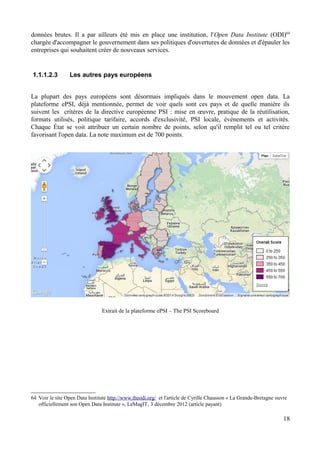 données brutes. Il a par ailleurs été mis en place une institution, l'Open Data Institute (ODI)64
chargée d'accompagner le gouvernement dans ses politiques d'ouvertures de données et d'épauler les
entreprises qui souhaitent créer de nouveaux services.
1.1.1.2.3 Les autres pays européens
La plupart des pays européens sont désormais impliqués dans le mouvement open data. La
plateforme ePSI, déjà mentionnée, permet de voir quels sont ces pays et de quelle manière ils
suivent les critères de la directive européenne PSI : mise en œuvre, pratique de la réutilisation,
formats utilisés, politique tarifaire, accords d'exclusivité, PSI locale, événements et activités.
Chaque État se voit attribuer un certain nombre de points, selon qu'il remplit tel ou tel critère
favorisant l'open data. La note maximum est de 700 points.
Extrait de la plateforme ePSI – The PSI Scoreboard
64 Voir le site Open Data Institute http://www.theodi.org/ et l'article de Cyrille Chausson « La Grande-Bretagne ouvre
officiellement son Open Data Institute », LeMagIT, 3 décembre 2012 (article payant)
18
 