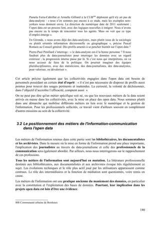 Pamela Ferra-Cabrillat et Armelle Gilliard à la CUB800
déplorent qu'il n'y ait pas de
data-analyste : « nous n’en sommes pas encore à ce stade, mais les exemples new-
yorkais nous donnent envie. La direction du numérique date de 2011 seulement ;
l’open data est un process lent, avec des logiques nouvelles à intégrer. Nous n’avons
pas encore eu le temps de rencontrer tous les agents. Mais on voit que ce type
d’emploi émerge ».
En Gironde, « nous avons déjà des data-analystes, mais plutôt issus de la sociologie
ou plutôt orientés information décisionnelle ou géographique », précise Pascal
Romain au Conseil général. Des profils amenés à se pencher bientôt sur l’open data ?
Pierre-Paul Pénillard s’interroge : « le data-analyste est-il la bonne personne ? Il nous
faudrait plus de data-journalistes pour interroger les données avec un regard
extérieur ; la progression interne passe par là. Si c’est nous qui interprétons, on va
nous accuser de faire de la politique. On pourrait imaginer des équipes
pluridisciplinaires, avec des statisticiens, des data-journalistes, des data-analystes,
pour valoriser, ou dévaloriser ».
Cet article précise également que les collectivités engagées dans l'open data ont besoin de
personnels possédant un certain état d'esprit : « il n’est pas nécessaire de disposer de profils aussi
pointus pour trouver des usages pertinents et inattendus. La curiosité, la volonté de décloisonner,
dans l’objectif d’accroître l’efficacité, comptent aussi ».
On ne peut pas dire qu'un métier spécifique soit né, ou que les nouveaux métiers de la data soient
arrivés en masse dans les collectivités, avec la mise en place des open data. Nous sommes plutôt
dans une démarche qui mobilise différents métiers en lien avec le numérique et la gestion de
l'information. Pour les professionnels sollicités, ce travail vient d'ailleurs souvent en complément
d'autres missions au sein de la collectivité.
3.2 Le positionnement des métiers de l'information-communication
dans l'open data
Les métiers de l'information retenus dans cette partie sont les bibliothécaires, les documentalistes
et les archivistes. Dans la mesure où la mise en forme de l'information prend une place importante,
l'implication des journalistes au travers du data-journalisme et celle des professionnels de la
communication sera également abordée. Par ailleurs, nous nous interrogerons sur le rapprochement
de ces professions.
Tous les métiers de l'information sont aujourd'hui en mutation. La littérature professionnelle
destinée aux bibliothécaires, aux documentalistes et aux archivistes évoque très régulièrement ce
sujet. Les évolutions techniques et le rôle plus actif joué par les utilisateurs apparaissent comme
centraux. Le rôle des intermédiaires et la fonction de médiation sont questionnés, voire remis en
cause.
Les métiers de l'information ont une pratique ancienne du maniement des données, en particulier
avec la constitution et l'exploitation des bases de données. Pourtant, leur implication dans les
projets open data est loin d'être une évidence.
800 Communauté urbaine de Bordeaux
180
 