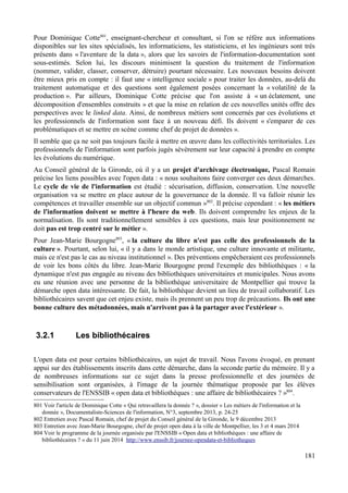 Pour Dominique Cotte801
, enseignant-chercheur et consultant, si l'on se réfère aux informations
disponibles sur les sites spécialisés, les informaticiens, les statisticiens, et les ingénieurs sont très
présents dans « l'aventure de la data », alors que les savoirs de l'information-documentation sont
sous-estimés. Selon lui, les discours minimisent la question du traitement de l'information
(nommer, valider, classer, conserver, détruire) pourtant nécessaire. Les nouveaux besoins doivent
être mieux pris en compte : il faut une « intelligence sociale » pour traiter les données, au-delà du
traitement automatique et des questions sont également posées concernant la « volatilité de la
production ». Par ailleurs, Dominique Cotte précise que l'on assiste à « un éclatement, une
décomposition d'ensembles construits » et que la mise en relation de ces nouvelles unités offre des
perspectives avec le linked data. Ainsi, de nombreux métiers sont concernés par ces évolutions et
les professionnels de l'information sont face à un nouveau défi. Ils doivent « s'emparer de ces
problématiques et se mettre en scène comme chef de projet de données ».
Il semble que ça ne soit pas toujours facile à mettre en œuvre dans les collectivités territoriales. Les
professionnels de l'information sont parfois jugés sévèrement sur leur capacité à prendre en compte
les évolutions du numérique.
Au Conseil général de la Gironde, où il y a un projet d'archivage électronique, Pascal Romain
précise les liens possibles avec l'open data : « nous souhaitons faire converger ces deux démarches.
Le cycle de vie de l'information est étudié : sécurisation, diffusion, conservation. Une nouvelle
organisation va se mettre en place autour de la gouvernance de la donnée. Il va falloir réunir les
compétences et travailler ensemble sur un objectif commun »802
. Il précise cependant : « les métiers
de l'information doivent se mettre à l'heure du web. Ils doivent comprendre les enjeux de la
normalisation. Ils sont traditionnellement sensibles à ces questions, mais leur positionnement ne
doit pas est trop centré sur le métier ».
Pour Jean-Marie Bourgogne803
, « la culture du libre n'est pas celle des professionnels de la
culture ». Pourtant, selon lui, « il y a dans le monde artistique, une culture innovante et militante,
mais ce n'est pas le cas au niveau institutionnel ». Des préventions empêcheraient ces professionnels
de voir les bons côtés du libre. Jean-Marie Bourgogne prend l'exemple des bibliothèques : « la
dynamique n'est pas engagée au niveau des bibliothèques universitaires et municipales. Nous avons
eu une réunion avec une personne de la bibliothèque universitaire de Montpellier qui trouve la
démarche open data intéressante. De fait, la bibliothèque devient un lieu de travail collaboratif. Les
bibliothécaires savent que cet enjeu existe, mais ils prennent un peu trop de précautions. Ils ont une
bonne culture des métadonnées, mais n'arrivent pas à la partager avec l'extérieur ».
3.2.1 Les bibliothécaires
L'open data est pour certains bibliothécaires, un sujet de travail. Nous l'avons évoqué, en prenant
appui sur des établissements inscrits dans cette démarche, dans la seconde partie du mémoire. Il y a
de nombreuses informations sur ce sujet dans la presse professionnelle et des journées de
sensibilisation sont organisées, à l'image de la journée thématique proposée par les élèves
conservateurs de l'ENSSIB « open data et bibliothèques : une affaire de bibliothécaires ? »804
.
801 Voir l'article de Dominique Cotte « Qui retravaillera la donnée ? », dossier « Les métiers de l'information et la
donnée », Documentaliste-Sciences de l'information, N°3, septembre 2013, p. 24-25
802 Entretien avec Pascal Romain, chef de projet du Conseil général de la Gironde, le 9 décembre 2013
803 Entretien avec Jean-Marie Bourgogne, chef de projet open data à la ville de Montpellier, les 3 et 4 mars 2014
804 Voir le programme de la journée organisée par l'ENSSIB « Open data et bibliothèques : une affaire de
bibliothécaires ? » du 11 juin 2014 http://www.enssib.fr/journee-opendata-et-bibliotheques
181
 