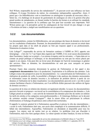 Neil Wilson, responsable du service des métadonnées811
, ils peuvent avoir une influence sur leurs
collègues. Il évoque l'évolution du métier, les orientations indispensables aujourd'hui. Ainsi, il
pense que « les bibliothécaires vont se transformer en ontologistes et prendre de nouveaux rôles ».
Selon lui, « le challenge est de passer de gestionnaire de catalogues en silos à la gestion d'un plus
grand nombre de métadonnées, en faisant tomber la barrière du format et en utilisant les standards
internationaux ». La question de la confiance que l'on peut leur accorder sera importante. Neil
Wilson pense que « la perception qu'ont les catalogueurs de leur travail n'a pas changé » et que
« l'évolution est lente », malgré une sensibilisation sur ces questions.
3.2.2 Les documentalistes
Les documentalistes, comme les bibliothécaires, ont une pratique des bases de données et du travail
sur les vocabulaires d'indexation. Pourtant, les documentalistes sont encore souvent en retrait dans
les projets open data et les chefs de projets ne font pas toujours appel à ces professionnels.
Néanmoins la situation évolue.
Loïc Lebigre812
, responsable du service de formation continue à l'ADBS en 2013, apporte son
témoignage : « lors du 5 à 7 sur l'open data organisé par l'ADBS, il n'y avait aucun documentaliste
dans l'assistance, leader sur ce projet ». Les raisons évoquées sont les suivantes : « l'open data est vu
comme un projet politique et technique, et les documentalistes ne sont pas les mieux placés par
rapport à ces enjeux. Cela peut être un levier pour développer de l'activité économique et générer
des services. Dans ce domaine, les documentalistes ne sont pas ceux auxquels on pense
spontanément ».
Pourtant l'open data concerne directement la gestion de l'information et fait appel à des
compétences documentaires liées à la production, l'exploitation et la diffusion des données. Loïc
Lebigre avance des perspectives pour les documentalistes : la « caractérisation de l'information », la
réalisation de produits de veille, la possibilité « d'intégrer à des analyses des données moissonnées
et reformatées issues de données ouvertes », la réalisation de produits dérivés à partir de ces
données et l'utilisation de la data-visualisation. Les documentalistes peuvent avoir « un rôle à jouer
comme facilitateur d'accès à l'information, car il est difficile d'aller parcourir des milliers de lignes
de données ouvertes ».
La question de la mise en relation des données est également abordée. Là aussi, les documentalistes
peuvent s'investir et proposer « un travail sur la consolidation et la comparaison des données ». Loïc
Lebigre prend un exemple : « une activité de traitement des données peut être de mettre en relation
les tarifs de crèches et les catégories socio-professionnelles ». Il s'interroge d'ailleurs sur le devenir
de certaines sociétés comme Conjuguer813
, dont la raison d'être est précisément la collecte
d'informations et l'échange d'expériences entre collectivités territoriales.
Il rappelle le contexte général lié à l'information aujourd'hui et précise le rôle des intermédiaires :
« avant le web, l'information était rare, son accès était compliqué et la communication difficile. Il
fallait des intermédiaires. Aujourd'hui, l'information est abondante et disponible pour tous les
usagers. Les enjeux sont de mettre tout ça en relation. Le problème n'est pas d'accéder à
l'information, mais d'en faire quelque chose. La valeur ajoutée est dans l'analyse, la mise en forme.
811 Entretien avec Neil Wilson, responsable du service des métadonnées à la British Library le 7 mai 2013
812 Entretien avec Loïc Lebigre, responsable du service formation continue à l'ADBS, le 11 septembre 2013. M.
Lebigre n'occupe plus cette fonction.
813 Voir le site de Conjuguer http://www.conjuguer.fr/
183
 