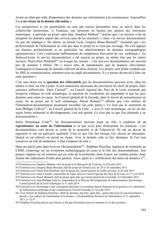 Avant on allait par ordre d'importance des données aux informations à la connaissance. Aujourd'hui
il y a un retour de la donnée elle-même ».
Ces perspectives et ces potentialités ne sont pas encore pleinement mise en œuvre dans les
collectivités territoriales. A Toulouse, une personne en licence pro gestion des ressources
numériques a participé au projet open data. Sandrine Mathon814
précise que « sa mission a été de
récupérer les données auprès des services puis de les structurer », mais « le service documentation
n'a pas été impliqué ». De même, au Grand Lyon, Grégory Blanc-Bernard815
reconnaît que « les
professionnels de l'information ne sont pas dans le projet et ce n'est pas envisagé. On s'est appuyé
sur d'autres professionnels et en particulier les administrateurs de données cartographiques
(géomaticiens). Cela a représenté suffisamment de compétence d'un point de vue technique ». En
Saône-et-Loire, le service documentation a été associé au projet, au même titre que les autres
services. Pierre-Paul Pénillard816
en évoque les raisons : « les services documentation ont souvent
peu de données à libérer. On y trouve plus de métadonnées que de données elles-mêmes
(catalogues) et beaucoup de données relèvent du droit d'auteur. Les projets sont plutôt conduits par
les DSI, la communication, rarement sous un angle documentaire. Il y a encore du travail à faire sur
cette question ».
C'est sans doute sur la question des référentiels que les documentalistes peuvent avoir, dans les
années à venir, un rôle à jouer. Il sera néanmoins nécessaire de convaincre les chefs de projets, dans
certaines collectivités. Alain Cairault817
, au Conseil régional des Pays de la Loire reconnaît que
lorsqu'on s'attaque au web sémantique, la question du vocabulaire est importante et que les jeux
données sont remis en cause. Au Conseil général de la Gironde, dans le travail de normalisation en
cours, lié au projet sur le web sémantique, Pascal Romain818
affirme que « les métiers de
l'information-documentation pourraient travailler sur cette partie ». Ce n'est pas le sentiment de
Jean-Philippe Lefèvre819
, au Conseil général de la Loire : « avec le web sémantique, on est sur des
sujets limite recherche et développement, c'est très pointu. Ce n'est pas ce que l'on demande à un
documentaliste ».
Selon Dominique Cotte820
, les documentalistes peuvent jouer un rôle, à condition de se
repositionner au cœur de l'information et ne pas avoir peur d'interpréter les contenus : « les
documentalistes vont devoir se sortir de la neutralité et de l'objectivité. Ils ont un devoir de
jugement et ont un parti-pris qualitatif. C'est ce que l'on fait lorsque l'on choisit un document.
Quand on est sélectif, on prend un risque. Avec la donnée, cela va être identique. Si l'on veut
conserver un rôle de médiation, il faut s'emparer de cela ».
Dans un article paru dans la revue Documentaliste821
, Stéphane Pouyllau, ingénieur de recherche au
CNRS, s'interroge sur les évolutions technologiques en cours et le rôle des documentalistes. Son
propos s'appuie sur un contexte qui est celui de la recherche, mais il peut, sur certains points, nous
fournir des indications d'ordre plus général. Ainsi, après la « webification des bases de données »822
,
814 Entretien avec Sandrine Mathon, chef de projet à la Métropole de Toulouse, le 24 juillet 2013
815 Entretien avec Grégory Blanc-Bernard, chef de projet du Grand Lyon, les 20 et 26 septembre 2013
816 Entretien avec Pierre-Paul Pénillard, chef de projet du Conseil général de Saône-et-Loire, le 26 août 2013
817 Entretien avec Alain Cairault, responsable de l'open data au Conseil régional des Pays de la Loire, le 17 avril 2014
818 Entretien avec Pascal Bernard, chef de projet open data au Conseil général de la Gironde, le 9 décembre 2013
819 Entretien avec Jean-Philippe Lefèvre, responsable de la Mission Développement de l'administration électronique,
Conseil général de la Loire-Atlantique, le 11 août 2014
820 Entretien avec Dominique Cotte, enseignant-chercheur et consultant dans le domaine de la gestion et la valorisation
de l'information numérique et des connaissances (Société Ourouk), le 1er août 2014
821 Voir l'article de Stéphane Pouyllau « Web de données, big data, open data : quels rôles pour les documentalistes »,
dossier « Les métiers de l'information et la donnée », Documentaliste-Sciences de l'information, N°3, septembre
2013, p. 32-33
822 Stéphane Pouyllau précise que l'accès se fait par formulaires pour les humains et via des systèmes
184
 