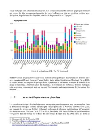 Vingt-huit pays sont actuellement concernés. Les scores sont compilés dans un graphique interactif
qui permet de faire une comparaison entre les pays. La France se situe en troisième position avec
505 points, à égalité avec les Pays-Bas, derrière le Royaume-Uni et l'Espagne65
.
Extrait de la plateforme ePSI – The PSI Scoreboard
Homer66
est un projet européen qui vise à harmoniser les politiques d'ouverture des données de 8
pays européens (Chypre, Espagne, France, Grèce, Italie, Malte, Monténégro, Slovénie). Né en 2011,
ce réseau permet aux experts de partager leurs expériences et les bonnes pratiques. Il travaille à un
guide opérationnel, à l'harmonisation des licences, à la fédération des portails de données publiques
(via un moteur commun) et tente de mesurer les impacts socio-économiques de l'ouverture des
données67
.
1.1.2 Les scientifiques comme pionniers
Les questions relatives à la circulation et au partage des connaissances ne sont pas nouvelles, dans
le domaine scientifique, comme en témoigne l'article paru dans la Nouvelle Europe d'avril 2013,
qui rapporte les propos de Robbert Dijkgraaf, professeur de physique mathématique à l’université
d’Amsterdam et de Princeton : « au XVIIe siècle, la science était en accès libre et les informations
voyageaient dans le monde par le biais des universités. L’open data du XXIe siècle est donc un
65 Classement à la date du 30 octobre 2014
66 Projet Homer http://www.homerproject.eu/
67 Voir le billet de Hubert Guillaud « Où en est l'open data ? », Le Monde, 30 août 2013
http://internetactu.blog.lemonde.fr/2013/08/30/ou-en-est-lopen-data/
19
 