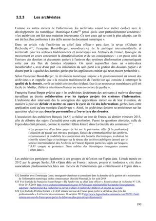 3.2.3 Les archivistes
Comme les autres métiers de l'information, les archivistes voient leur métier évoluer avec le
développement du numérique. Dominique Cotte832
pense qu'ils sont particulièrement concernés :
« les archivistes ont fait une mutation intéressante. Ce sont ceux qui se sont le plus adaptés, car ils
ont été les plus confrontés à des défis autour du document numérique ».
Dans un article « de l'archiviste au chief data officer » paru dans la revue « Culture et
Recherche »833
, Françoise Banat-Berger, sous-directrice de la politique interministérielle et
territoriale pour les archives traditionnelles et numériques aux Archives de France, témoigne du
mouvement en cours concernant la dématérialisation et de ses conséquences : « on passe ainsi de
l'univers des dossiers et documents papiers à l'univers des systèmes d'information communiquant
entre eux des flux de données sécurisées. On serait aujourd'hui dans un « entre-deux
inconfortable », avec d'une part « la diminution du soin porté à la gestion des dossiers papier » et
d'autre part la « qualité des données gérées par les applications métier qui reste encore perfectible ».
Selon Françoise Banat-Berger, la révolution numérique impose « le positionnement en amont des
archivistes » et rappelle que « la mission traditionnelle de l'archiviste qui consiste à interroger la
qualité de la donnée, revêt un intérêt encore plus évident, face à ces ressources numériques qu'il est
facile de falsifier, d'altérer intentionnellement ou non ou encore de perdre ».
Françoise Banat-Berger précise que « les archivistes deviennent des assistants à maîtrise d'ouvrage
travaillant en étroite collaboration avec les équipes projets des systèmes d'information.
L'archiviste doit intervenir dès la conception des applications métier ou de leur évolution, de
manière à pouvoir définir et mettre en œuvre le cycle de vie des informations gérées dans cette
application ainsi qu'une stratégie d'archivage ». Ainsi, les archivistes doivent se positionner sur les
questions relatives aux données personnelles et l'ouverture des données.
L'association des archivistes français (AAF) a réalisé un tour de France, au dernier trimestre 2013,
afin de débattre des sujets d'actualité pour cette profession. Parmi les questions abordées, celle de
l'open data était présente, comme le montre Hélène Girard dans La Gazette des communes834
:
« La perspective d’un futur projet de loi sur le patrimoine offre [à la profession]
l’occasion de passer aux travaux pratiques. Délais de communicabilité des archives,
reconnaissance et modalités de conservation des données électroniques, évolution du
contrôle scientifique et technique sur le réseau des archives publiques (assuré par le
service interministériel des Archives de France) figurent parmi les sujets sur lesquels
l’AAF compte se prononcer. Sans oublier des thématiques émergentes comme
l’open-data ».
Les archivistes participent également à des groupes de réflexion sur l'open data. L'étude menée en
2012 par le groupe SerdaLAB « Open data en France : acteurs, projets et tendances », cite deux
associations professionnelles liées aux métiers de l'information qui « s'intéressent à l'open data ».
832 Entretien avec Dominique Cotte, enseignant-chercheur et consultant dans le domaine de la gestion et la valorisation
de l'information numérique et des connaissances (Société Ourouk), le 1er août 2014
833 Voir l'article de Françoise Banat-Berger « De l'archiviste au chief data officer », Revue culture et recherche N° 129,
hiver 2013-2014 http://www.culturecommunication.gouv.fr/Politiques-ministerielles/Recherche-Enseignement-
superieur-Technologies/La-recherche/La-revue-Culture-et-recherche/Archives-et-enjeux-de-societe
834 Voir l'article d'Hélène Girard « L’AAF entame un tour de France pour porter le débat au plus près des
professionnels », La Gazette des communes, 16 octobre 2013 http://www.lagazettedescommunes.com/202311/laaf-
entame-un-tour-de-france-pour-porter-le-debat-au-plus-pres-des-professionnels/
190
 