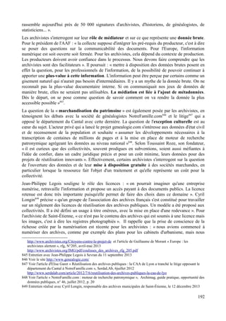 rassemble aujourd'hui près de 50 000 signatures d'archivistes, d'historiens, de généalogistes, de
statisticiens... ».
Les archivistes s'interrogent sur leur rôle de médiateur et sur ce que représente une donnée brute.
Pour le président de l'AAF : « la collecte suppose d'intégrer les pré-requis du producteur, c'est à dire
se poser des questions sur la communicabilité des documents. Pour l'Europe, l'information
numérique est soit ouverte soit fermée. Pour les archivistes, cela dépend du contexte de production.
Les producteurs doivent avoir confiance dans le processus. Nous devons faire comprendre que les
archivistes sont des facilitateurs ». Il poursuit : « mettre à disposition des données brutes posent en
effet la question, pour les professionnels de l'information, de la possibilité de pouvoir continuer à
apporter une plus-value à cette information. L'information peut être perçue par certains comme un
gisement naturel qui n'aurait pas besoin d'intermédiaires. Il y a un mythe de la donnée brute. On ne
reconnaît pas la plus-value documentaire interne. Si on communiquait nos jeux de données de
manière brute, elles ne seraient pas utilisables. La médiation est liée à l'ajout de métadonnées.
Dès le départ, on se pose comme question de savoir comment on va rendre la donnée la plus
accessible possible »845
.
La question de la « marchandisation du patrimoine » est également posée par les archivistes, en
témoignent les débats avec la société de généalogistes NotreFamille.com846
et le litige847
qui a
opposé le département du Cantal avec cette dernière. La question de l'exception culturelle est au
cœur du sujet. L'acteur privé qui a lancé le projet genealogie.com s'intéresse aux données d'état civil
et de recensement de la population et souhaite « assumer les développements nécessaires à la
transcription de centaines de millions de pages et à la mise en place de moteur de recherche
patronymique agrégeant les données au niveau national »848
. Selon Toussaint Roze, son fondateur,
« il est curieux que des collectivités, souvent prodigues en subventions, soient aussi méfiantes à
l'idée de confier, dans un cadre juridique précis et pour un coût minime, leurs données pour des
projets de réutilisation innovants ». Effectivement, certains archivistes s'interrogent sur la question
de l'ouverture des données et de leur mise à disposition gratuite à des sociétés marchandes, en
particulier lorsque la ressource fait l'objet d'un traitement et qu'elle représente un coût pour la
collectivité.
Jean-Philippe Legois souligne le rôle des licences : « on pourrait imaginer qu'une entreprise
numérise, retravaille l'information et propose un accès payant à des documents publics. La licence
retenue est donc très importante puisqu'elle permet de faire des choix dans ce domaine ». Cyril
Longin849
précise « qu'un groupe de l'association des archives français s'est constitué pour travailler
sur un règlement des licences de réutilisation des archives publiques. Un modèle a été proposé aux
collectivités. Il a été défini un usage à titre onéreux, avec la mise en place d'une redevance ». Pour
l'archiviste de Saint-Étienne, « ce n'est pas le contenu des archives qui est soumis à une licence mais
les images, c'est à dire les registres photographiés ». Il rappelle que la prise de conscience de la
richesse créée par la numérisation est récente pour les archivistes : « nous avions commencé à
numériser des archives, comme par exemple des plans pour les cabinets d'urbanisme, mais nous
http://www.archivistes.org/Citoyens-contre-le-projet-de et l'article de Guillaume de Morant « Europe : les
archivistes alertent », rfg, N°205, avril-mai 2013
http://www.archivistes.org/IMG/pdf/coulisses_des_archives_rfg_205.pdf
845 Entretien avec Jean-Philippe Legois à Sevran du 11 septembre 2013
846 Voir le site http://www.genealogie.com/
847 Voir l'article d'Elise Garet « Réutilisation des archives publiques : la CAA de Lyon a tranché le litige opposant le
département du Cantal à NotreFamille.com », SerdaLAb, 6juillet 2012
http://www.serdalab.com/article/2012/7/6/reutilisation-des-archives-publiques-la-caa-de-lyo
848 Voir l'article « NotreFamille.com : moteur de recherche patronymique », Archimag, guide pratique, opportunité des
données publiques, n° 46, juillet 2012, p. 20
849 Entretien réalisé avec Cyril Longin, responsable des archives municipales de Saint-Étienne, le 12 décembre 2013
192
 