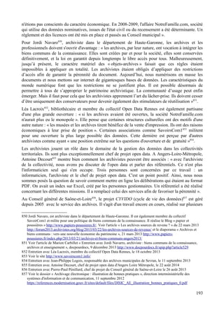 n'étions pas conscients du caractère économique. En 2008-2009, l'affaire NotreFamille.com, société
qui utilise des données nominatives, issues de l'état civil ou du recensement a été déterminante. Un
règlement et des licences ont été mis en place et passés au Conseil municipal ».
Pour Jordi Navaro850
, archiviste dans le département de Haute-Garonne, les archives et les
professionnels doivent s'ouvrir d'avantage : « les archives, par leur nature, ont vocation à intégrer les
biens communs de la connaissance. Elles sont créées par et pour la société, elles sont conservées
définitivement, et la loi en garantit depuis longtemps le libre accès pour tous. Malheureusement,
jusqu’à présent, le caractère matériel des « objets-archives » faisait que ces règles étaient
impossibles à appliquer en totalité. Les archivistes étaient obligés d’appliquer des restrictions
d’accès afin de garantir la pérennité du document. Aujourd’hui, nous numérisons en masse les
documents et nous mettons sur internet de gigantesques bases de données. Les caractéristiques du
monde numérique font que les restrictions ne se justifient plus. Il est possible désormais de
permettre à tous de s’approprier le patrimoine archivistique. La communauté d’usage peut enfin
émerger. Mais il faut pour cela que les archivistes apprennent l’art du lâcher-prise. Ils doivent cesser
d’être uniquement des conservateurs pour devenir également des stimulateurs de réutilisation »851
.
Léa Lacroix852
, bibliothécaire et membre du collectif Open Data Rennes est également partisane
d'une plus grande ouverture : « si les archives avaient été ouvertes, la société NotreFamille.com
n'aurait plus eu le monopole ». Elle pense que certaines structures culturelles ont des motifs d'une
autre nature : « les musées et les archives tirent bénéfice de la vente d'impression. Ils ont des raisons
économiques à leur prise de position ». Certaines associations comme SavoirsCom1853
militent
pour une ouverture la plus large possible des données. Cette dernière est perçue par d'autres
archivistes comme ayant « une position extrême sur les questions d'ouverture et de gratuité »854
.
Les archivistes jouent un rôle dans le domaine de la gestion des données dans les collectivités
territoriales. Ils sont plus exceptionnellement chef de projet open data. A Angers-Loire-Métropole,
Antoine Decourt855
montre bien comment les archivistes peuvent être associés : « avec l'archiviste
de la collectivité, nous avons pu discuter de l'open data et parler des référentiels. Ce n'est plus
l'informaticien seul qui s'en occupe. Trois personnes sont concernées par ce travail : un
informaticien, l'archiviste et le chef de projet open data. C'est un point positif. Ainsi, nous nous
sommes posés la question de savoir comment mettre en ligne les délibérations qui étaient au format
PDF. On avait un index sur Excel, créé par les personnes gestionnaires. Un référentiel a été réalisé
concernant les différentes missions. Il a remplacé celui des services afin de favoriser la pérennité ».
Au Conseil général de Saône-et-Loire856
, le projet CYVIDO (cycle de vie des données)857
est géré
depuis 2005 avec le service des archives. Il s'agit d'un travail encore en cours, réalisé sur plusieurs
850 Jordi Navaro, est archiviste dans le département de Haute-Garonne. Il est également membre du collectif
SavoirCom1 et milite pour une politique de biens communs de la connaissance. Il réalise le Blog « papier et
poussières » http://www.papiers-poussieres.fr/. Voir l'article « Les archives sources de revenu ? » du 22 mars 2013
http://forum2013.archivistes.org/blog/2013/03/22/les-archives-sources-de-revenus/ et le diaporama « Archives et
biens communs : vers une nouvelle économie du patrimoine », 21 mars 2013 http://www.papiers-
poussieres.fr/index.php/2013/03/21/archives-et-biens-communs-angers2013/
851 Voir l'article de Marion Carbillet « Entretien avec Jordi Navarro, archiviste : biens communs de la connaissance,
archives et enseignement », docpourdocs, 9 décembre 2013 http://www.docpourdocs.fr/spip.php?article529
852 Entretien avec Léa Lacroix, membre du collectif Open Data Rennes, le 18 octobre 2013
853 Voir le site http://www.savoirscom1.info/
854 Entretien avec Jean-Philippe Legois, responsable des archives municipales de Sevran, le 11 septembre 2013
855 Entretien avec Antoine Decourt, chef de projet open data d'Angers Loire Métropole, le 22 août 2014
856 Entretien avec Pierre-Paul Pénillard, chef de projet du Conseil général de Saône-et-Loire le 26 août 2013
857 Voir le dossier « Archivage électronique : illustration de bonnes pratiques », direction interministérielle des
systèmes d'information et de communication, 11 septembre 2012
https://references.modernisation.gouv.fr/sites/default/files/DISIC_AE_illustration_bonnes_pratiques_0.pdf
193
 