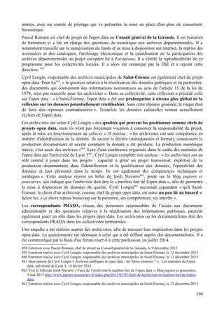 années, avec un comité de pilotage qui va permettre la mise en place d'un plan de classement
bureautique.
Pascal Romain est chef de projet de l'open data au Conseil général de la Gironde. Il est historien
de formation et a été en charge des questions du numérique aux archives départementales. Il a
notamment travaillé sur la numérisation du fonds et sa mise à disposition sur internet, la reprise des
inventaires et des catalogues, l'archivage électronique et la coordination de la participation des
archives départementales au projet européen lié à Europeana. Il a vérifié la reproductibilité de ce
programme pour les collectivités locales. Il a alors été remarqué par la DSI et a rejoint cette
direction. 858
Cyril Longin, responsable des archives municipales de Saint-Étienne est également chef de projet
open data. Pour lui859
, « la question relative à la réutilisation des données publiques et en particulier,
des documents qui contiennent des informations nominatives au sens de l'article 11 de la loi de
1978, n'est pas nouvelle pour les archivistes ». Dans sa collectivité, cette réflexion a précédé celle
sur l'open data : « à Saint-Étienne, l'open data a été une prolongation à niveau plus global de la
réflexion sur les données potentiellement réutilisables. Sans cette réponse générale, le risque était
de faire des réponses contradictoires ». Toutefois les données culturelles restent actuellement
exclues de l'open data.
Les archivistes ont selon Cyril Longin « des qualités qui peuvent les positionner comme chefs de
projets open data, mais ils n'ont pas forcément vocation à conserver la responsabilité du projet,
après la mise en fonctionnement de celui-ci ». Il précise : « les archivistes ont une compétence en
matière d'identification de la donnée. Ils savent la décrire (métadonnées et format), connaissent la
production documentaire et savent comment la donnée a été produite. La production numérique
native, c'est aussi des archives »860
. Lors d'une conférence organisée dans le cadre des matinées de
l'open data par l'université de Lyon 3861
, Cyril Longin complète son analyse : « les archivistes ont un
rôle central à jouer dans les projets : capacité à gérer un projet transversal, expertise de la
production documentaire dans l'identification et la qualification des données, l'opérabilité des
données et leur pérennité dans le temps. Ils ont également des compétences techniques et
juridiques ». Cette analyse rejoint un billet de Jordi Navarro862
, posté sur le blog papiers et
poussières, qui indique que l'archiviste doit être le « maillon fort de l'open data », afin de permettre
la mise à disposition de données de qualité. Cyril Longin863
reconnaît cependant « qu'à Saint-
Étienne, le choix d'un archiviste, comme chef de projet open data, est aussi un peu lié au hasard ».
Selon lui, « ce choix repose beaucoup sur la personne, ses compétences, ses intérêts ».
Les correspondants PRADA, réseau des personnes responsables de l’accès aux documents
administratifs et des questions relatives à la réutilisation des informations publiques, peuvent
également jouer un rôle dans les projets open data. Les archivistes ou les documentalistes être des
correspondants PRADA dans les collectivités territoriales.
Une enquête a été réalisée auprès des archivistes, afin de mesurer leur implication dans les projets
open data. Le questionnaire est identique à celui qui a été diffusé auprès des documentalistes. Il a
été communiqué par le biais d'un forum réservé à cette profession, en juillet 2014.
858 Entretien avec Pascal Romain, chef de projet au Conseil général de la Gironde, le 9 décembre 2013
859 Entretien réalisé avec Cyril Longin, responsable des archives municipales de Saint-Étienne, le 12 décembre 2013
860 Entretien réalisé avec Cyril Longin, responsable des archives municipales de Saint-Étienne, le 12 décembre 2013
861 Intervention de Cyril Longin « Archives publiques et open data : les frères ennemis ? », Les matinées de l'open
data, université de Lyon 3, 14 février 2014
862 Voir le billet de Jordi Navarro « Faire de l’archiviste le maillon fort de l’open data », blog papiers et poussières,
3 mai 2013 http://www.papiers-poussieres.fr/index.php/2013/05/03/faire-de-larchiviste-le-maillon-fort-de-lopen-
data/
863 Entretien réalisé avec Cyril Longin, responsable des archives municipales de Saint-Étienne, le 12 décembre 2013
194
 