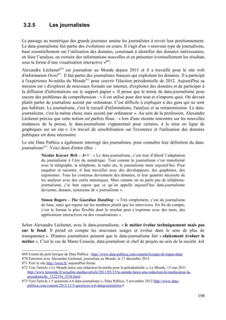 3.2.5 Les journalistes
Le passage au numérique des grands journaux amène les journalistes à revoir leur positionnement.
Le data-journalisme fait partie des évolutions en cours. Il s'agit d'un « nouveau type de journalisme,
basé essentiellement sur l’utilisation des données, consistant à identifier des données intéressantes,
en faire l’analyse, en extraire des informations nouvelles et en présenter éventuellement les résultats
sous la forme d’une visualisation interactive »869
.
Alexandre Léchenet870
est journaliste au Monde depuis 2011 et il a travaillé pour le site web
d'information Owni871
. Il fait partie des journalistes français qui exploitent les données. Il a participé
à l'expérience bi-média du Monde872
pour couvrir l'élection présidentielle de 2012. Aujourd'hui sa
mission est « d'explorer de nouveaux formats sur internet, d'exploiter des données et de participer à
la diffusion d'informations sur le support papier ». Il pense que le terme de data-journalisme pose
encore des problèmes de compréhension : « il est utilisé pour dire tout et n'importe quoi. On devrait
plutôt parler de journaliste assisté par ordinateur. C'est difficile à expliquer à des gens qui ne sont
pas habitués. Le journalisme, c'est le recueil d'informations, l'analyse et sa retransmission. Le data-
journalisme, c'est la même chose mais assisté par ordinateur ». Au sein de la profession, Alexandre
Léchenet précise que cette notion est parfois floue : « lors d'une récente rencontre sur les nouvelles
tendances de la presse, le data-journalisme s'apparentait pour certains, à la mise en ligne de
graphiques sur un site ». Un travail de sensibilisation sur l'existence et l'utilisation des données
publiques est donc nécessaire.
Le site Data Publica a également interrogé des journalistes, pour connaître leur définition du data-
journalisme873
. Voici deux d'entre elles :
Nicolas Kayser Bril – J++ : « Le data-journalisme, c’est tout d’abord l’adaptation
du journalisme à l’ère du numérique. Tout comme le journalisme s’est transformé
avec le télégraphe, le téléphone, la radio etc, le journalisme mute aujourd’hui. Pour
enquêter et raconter, il faut travailler avec des développeurs, des graphistes, des
ergonomes. Tous les contenus deviennent des données, et leur quantité nécessite de
les analyser avec des outils statistiques. Mais comme on ne parle pas de téléphone-
journalisme, j’ai bon espoir que ce qu’on appelle aujourd’hui data-journalisme
devienne, demain, synonyme de « journalisme ».
Simon Rogers – The Guardian Datablog : « Très simplement, c’est du journalisme
de base, mais qui repose sur les nombres plutôt que les interviews. En fin de compte,
c’est le format le plus flexible dont le résultat peut s’exprimer avec des mots, des
applications interactives ou des visualisations ».
Selon Alexandre Léchenet, avec le data-journalisme, « le métier évolue techniquement mais pas
sur le fond. Il prend en compte les nouveaux usages et évolue dans le sens de plus de
transparence ». D'autres journalistes pensent que le data-journalisme fait « clairement évoluer le
métier ». C'est le cas de Marie Coussin, data-journaliste et chef de projets au sein de la société Ask
869 Extrait du petit lexique de Data Publica : http://www.data-publica.com/content/lexique-de-lopen-data/
870 Entretien avec Alexandre Léchenet, journaliste au Monde, le 17 décembre 2013
871 Voir le site http://owni.fr/ aujourd'hui fermé.
872 Voir l'article « Le Monde lance une rédaction bi-média pour la présidentielle », Le Monde, 15 mai 2011
http://www.lemonde.fr/actualite-medias/article/2011/05/15/le-monde-lance-une-redaction-bi-media-pour-la-
presidentielle_1522354_3236.html
873 Voir l'article « 5 questions à 6 data-journalistes », Data Publica, 5 novembre 2012 http://www.data-
publica.com/content/2012/11/5-questions-a-6-datajournalistes/#
198
 