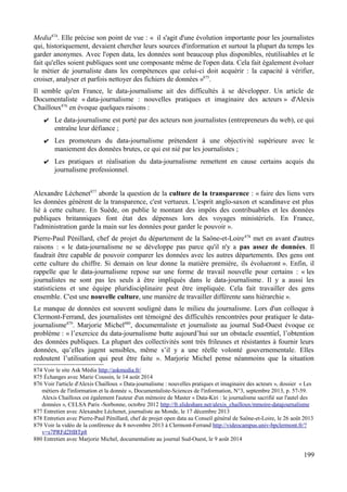 Media874
. Elle précise son point de vue : « il s'agit d'une évolution importante pour les journalistes
qui, historiquement, devaient chercher leurs sources d'information et surtout la plupart du temps les
garder anonymes. Avec l'open data, les données sont beaucoup plus disponibles, réutilisables et le
fait qu'elles soient publiques sont une composante même de l'open data. Cela fait également évoluer
le métier de journaliste dans les compétences que celui-ci doit acquérir : la capacité à vérifier,
croiser, analyser et parfois nettoyer des fichiers de données »875
.
Il semble qu'en France, le data-journalisme ait des difficultés à se développer. Un article de
Documentaliste « data-journalisme : nouvelles pratiques et imaginaire des acteurs » d'Alexis
Chailloux876
en évoque quelques raisons :
✔ Le data-journalisme est porté par des acteurs non journalistes (entrepreneurs du web), ce qui
entraîne leur défiance ;
✔ Les promoteurs du data-journalisme prétendent à une objectivité supérieure avec le
maniement des données brutes, ce qui est nié par les journalistes ;
✔ Les pratiques et réalisation du data-journalisme remettent en cause certains acquis du
journalisme professionnel.
Alexandre Léchenet877
aborde la question de la culture de la transparence : « faire des liens vers
les données génèrent de la transparence, c'est vertueux. L'esprit anglo-saxon et scandinave est plus
lié à cette culture. En Suède, on publie le montant des impôts des contribuables et les données
publiques britanniques font état des dépenses lors des voyages ministériels. En France,
l'administration garde la main sur les données pour garder le pouvoir ».
Pierre-Paul Pénillard, chef de projet du département de la Saône-et-Loire878
met en avant d'autres
raisons : « le data-journalisme ne se développe pas parce qu'il n'y a pas assez de données. Il
faudrait être capable de pouvoir comparer les données avec les autres départements. Des gens ont
cette culture du chiffre. Si demain on leur donne la matière première, ils évolueront ». Enfin, il
rappelle que le data-journalisme repose sur une forme de travail nouvelle pour certains : « les
journalistes ne sont pas les seuls à être impliqués dans le data-journalisme. Il y a aussi les
statisticiens et une équipe pluridisciplinaire peut être impliquée. Cela fait travailler des gens
ensemble. C'est une nouvelle culture, une manière de travailler différente sans hiérarchie ».
Le manque de données est souvent souligné dans le milieu du journalisme. Lors d'un colloque à
Clermont-Ferrand, des journalistes ont témoigné des difficultés rencontrées pour pratiquer le data-
journalisme879
. Marjorie Michel880
, documentaliste et journaliste au journal Sud-Ouest évoque ce
problème : « l’exercice du data-journalisme butte aujourd’hui sur un obstacle essentiel, l’obtention
des données publiques. La plupart des collectivités sont très frileuses et résistantes à fournir leurs
données, qu’elles jugent sensibles, même s’il y a une réelle volonté gouvernementale. Elles
redoutent l’utilisation qui peut être faite ». Marjorie Michel pense néanmoins que la situation
874 Voir le site Ask Média http://askmedia.fr/
875 Échanges avec Marie Coussin, le 14 août 2014
876 Voir l'article d'Alexis Chailloux « Data-journalisme : nouvelles pratiques et imaginaire des acteurs », dossier « Les
métiers de l'information et la donnée », Documentaliste-Sciences de l'information, N°3, septembre 2013, p. 57-59.
Alexis Chailloux est également l'auteur d'un mémoire de Master « Data-Kiri : le journalisme sacrifié sur l'autel des
données », CELSA Paris -Sorbonne, octobre 2012 http://fr.slideshare.net/alexis_chailloux/mmoire-datajournalisme
877 Entretien avec Alexandre Léchenet, journaliste au Monde, le 17 décembre 2013
878 Entretien avec Pierre-Paul Pénillard, chef de projet open data au Conseil général de Saône-et-Loire, le 26 août 2013
879 Voir la vidéo de la conférence du 8 novembre 2013 à Clermont-Ferrand http://videocampus.univ-bpclermont.fr/?
v=s7PRFd2HBTp8
880 Entretien avec Marjorie Michel, documentaliste au journal Sud-Ouest, le 9 août 2014
199
 