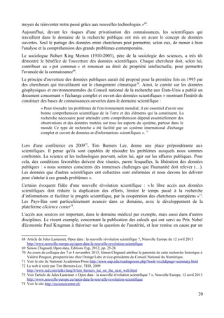 moyen de réinventer notre passé grâce aux nouvelles technologies »68
.
Aujourd'hui, devant les risques d'une privatisation des connaissances, les scientifiques qui
travaillent dans le domaine de la recherche publique ont mis en avant le concept de données
ouvertes. Seul le partage des données entre chercheurs peut permettre, selon eux, de mener à bien
l'analyse et la compréhension des grands problèmes contemporains.
Le sociologue Robert King Merton (1910-2003), père de la sociologie des sciences, a très tôt
démontré le bénéfice de l'ouverture des données scientifiques. Chaque chercheur doit, selon lui,
contribuer au « pot commun » et renoncer au droit de propriété intellectuelle, pour permettre
l'avancée de la connaissance69
.
Le principe d'ouverture des données publiques aurait été proposé pour la première fois en 1995 par
des chercheurs qui travaillaient sur le changement climatique70
. Ainsi, le comité sur les données
géophysiques et environnementales du Conseil national de la recherche aux États-Unis a publié un
document concernant « l'échange complet et ouvert des données scientifiques » montrant l'intérêt de
constituer des bases de connaissances ouvertes dans le domaine scientifique :
« Pour résoudre les problèmes de l'environnement mondial, il est essentiel d'avoir une
bonne compréhension scientifique de la Terre et des éléments qui la constituent. La
recherche nécessaire pour atteindre cette compréhension dépend essentiellement des
observations et des données traitées sur tous les aspects du système, partout dans le
monde. Ce type de recherche a été facilité par un système international d'échange
complet et ouvert de données et d'informations scientifiques ». 71
Lors d'une conférence en 200972
, Tim Burners Lee, donne une place prépondérante aux
scientifiques. Il pense qu'ils sont capables de résoudre les problèmes auxquels nous sommes
confrontés. La science et les technologies peuvent, selon lui, agir sur les affaires publiques. Pour
cela, des conditions favorables doivent être réunies, parmi lesquelles, la libération des données
publiques : « nous sommes conscients des immenses challenges que l'humanité doit relever (…).
Les données que d'autres scientifiques ont collectées sont enfermées et nous devons les délivrer
pour s'atteler à ces grands problèmes ».
Certains évoquent l'idée d'une nouvelle révolution scientifique : « le libre accès aux données
scientifiques doit réduire la duplication des efforts, limiter le temps passé à la recherche
d’informations et faciliter le progrès scientifique, par la coopération des chercheurs européens »73
.
Les Pays-Bas sont particulièrement avancés dans ce domaine, avec le développement de la
plateforme eScience center74
.
L'accès aux sources est important, dans le domaine médical par exemple, mais aussi dans d'autres
disciplines. Le récent exemple, concernant la publication des calculs qui ont servi au Prix Nobel
d'économie Paul Krugman à théoriser sur la question de l'austérité, et leur remise en cause par un
68 Article de Jules Lastennet, Open data : la nouvelle révolution scientifique ?, Nouvelle Europe du 12 avril 2013
http://www.nouvelle-europe.eu/open-data-la-nouvelle-revolution-scientifique
69 Simon Chignard, Open data, Éditions Fyp, 2012, pp. 25-26
70 Au cours du colloque des 7 et 8 novembre 2013, Simon Chignard attribue la paternité de cette recherche historique à
Valérie Peugeot, prospectiviste chez Orange Labs et vice-présidente du Conseil National du Numérique.
71 Voir le site du National Academies Press http://www.nap.edu/readingroom.php?book=exch&page=summary.html
72 Le web à venir par Tim Berners-Lee, TED, 2009
http://www.ted.com/talks/lang/fr/tim_berners_lee_on_the_next_web.html
73 Voir l'article de Jules Lastennet « Open data : la nouvelle révolution scientifique ? », Nouvelle Europe, 12 avril 2013
http://www.nouvelle-europe.eu/open-data-la-nouvelle-revolution-scientifique
74 Voir le site http://esciencecenter.nl/
20
 
