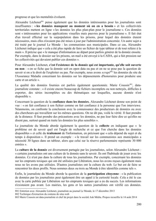 progresse et que les mentalités évoluent.
Alexandre Léchenet881
pense également que les données intéressantes pour les journalistes sont
insuffisantes : « les données manquent au moment où on en a besoin » et les collectivités
territoriales mettent en ligne « les données les plus plan-plan pour le journalisme ». Ces données
sont « intéressantes pour les applications visuelles mais pauvres pour le journalisme ». Il fait état
d'un travail effectué sur la surpopulation dans les prisons, pour lequel des données étaient
nécessaires, mais elles n'avaient pas été mises à jour par l'administration concernée. Un autre sujet a
été traité par le journal Le Monde : les communistes aux municipales. Dans ce cas, Alexandre
Léchenet indique que « cela a été plus rapide de faire un fichier de type tableur et de tout refaire à la
main ». Il précise que « le manque d'information au départ peut parfois générer de la donnée ensuite.
Par exemple, dans le dossier sur les prisons, un mail a été envoyé à la CADA, qui a fait pression sur
les collectivités qui devaient publier ces données ».
Pour Alexandre Léchenet, c'est l'existence de la donnée qui est importante, qu'elle soit ouverte
ou non : « on se fiche que la donnée soit en open data ou pas et on ne se pose pas la question de
savoir si on a le droit de l'exploiter ou pas. Par exemple, nous avons scrapé882
les données du site de
l'Assurance Maladie concernant les données sur les dépassements d'honoraires pour produire une
carte et un article ».
La qualité des données fournies est parfois également questionnée. Marie Coussin883
, data-
journaliste constate : « il existe encore beaucoup de fichiers incomplets ou non nettoyés, difficiles à
exporter, des séries incomplètes ou des thématiques sur lesquelles, aucune donnée n'est
disponible ».
Concernant la question de la confiance dans les données, Alexandre Léchenet donne son point de
vue : « on fait confiance à son fichier comme on fait confiance à la personne que l'on interviewe.
Néanmoins, on confronte la conclusion avec la connaissance des producteurs de données ou avec
des chercheurs qui travaillent sur les mêmes questions. On ne dit pas, voilà la vérité. Il faut prendre
de la distance. Il faut prendre des précautions avec les données, ne pas leur faire dire ce qu'elles ne
disent pas, surtout quand on traite les données les plus sensibles ».
Le journaliste du Monde aborde également la question de la collecte en indiquant que « le
problème est de savoir quel est l'angle de recherche et ce que l'on cherche dans les données
disponibles » et celle du traitement de l'information, en précisant que « cela dépend du sujet et du
temps à disposition ». Il prend un exemple : « le travail sur les communistes aux municipales a
nécessité 30 lignes dans un tableur, alors que celui sur la réserve parlementaire représente 30 000
entrées ».
La culture de la donnée est diversement partagée par les journalistes, selon Alexandre Léchenet :
« certains journalistes ont une culture de la donnée sans le savoir. Ils ont l'habitude de jouer avec les
données. Ce n'est pas dans la culture de tous les journalistes. Par exemple, concernant les données
sur les emprunts toxiques qui ont été utilisées par Libération, nous les avons reçues également mais
nous ne les avons pas utilisées. D'autres journalistes ont la culture du web. Le but est de faire se
rencontrer les deux profils. Nous sommes deux ou trois au Monde à être identifiés comme tels ».
Enfin, le journaliste du Monde aborde la question de la participation citoyenne : « la publication
de données par les journalistes peut également être un appel à la curiosité locale. Cela a été le cas
avec la carte publiée par Libération sur les emprunts toxiques qui a eu du succès. Les informations
n'existaient pas avant. Les mairies, les gens et les autres journalistes ont vérifié ces données.
881 Entretien avec Alexandre Léchenet, journaliste au journal Le Monde, le 17 décembre 2013
882 Technique d'extraction du contenu de sites web
883 Marie Coussin est data-journaliste et chef de projet dans la société Ask Média. Propos recueillis le 14 août 2014
200
 