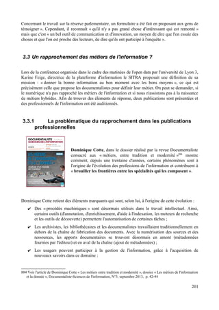 Concernant le travail sur la réserve parlementaire, un formulaire a été fait en proposant aux gens de
témoigner ». Cependant, il reconnaît « qu'il n'y a pas grand chose d'intéressant qui est remonté »
mais que c'est « un bel outil de communication et d'innovation, un moyen de dire que l'on essaie des
choses et que l'on est proche des lecteurs, de dire qu'ils ont participé à l'enquête ».
3.3 Un rapprochement des métiers de l'information ?
Lors de la conférence organisée dans le cadre des matinées de l'open data par l'université de Lyon 3,
Karine Feige, directrice de la plateforme d'information le SITRA proposait une définition de sa
mission : « donner la bonne information au bon moment avec les bons moyens », ce qui est
précisément celle que propose les documentalistes pour définir leur métier. On peut se demander, si
le numérique n'a pas rapproché les métiers de l'information et si nous n'assistons pas à la naissance
de métiers hybrides. Afin de trouver des éléments de réponse, deux publications sont présentées et
des professionnels de l'information ont été auditionnés.
3.3.1 La problématique du rapprochement dans les publications
professionnelles
Dominique Cotte, dans le dossier réalisé par la revue Documentaliste
consacré aux « métiers, entre tradition et modernité »884
montre
comment, depuis une trentaine d'années, certains phénomènes sont à
l'origine de l'évolution des professions de l'information et contribuent à
« brouiller les frontières entre les spécialités qui les composent ».
Dominique Cotte retient des éléments marquants qui sont, selon lui, à l'origine de cette évolution :
✔ Des « procédés machiniques » sont désormais utilisés dans le travail intellectuel. Ainsi,
certains outils (d'annotation, d'enrichissement, d'aide à l'indexation, les moteurs de recherche
et les outils de découverte) permettent l'automatisation de certaines tâches ;
✔ Les archivistes, les bibliothécaires et les documentalistes travaillaient traditionnellement en
dehors de la chaîne de fabrication des documents. Avec la numérisation des sources et des
ressources, les apports documentaires se trouvent désormais en amont (métadonnées
fournies par l'éditeur) et en aval de la chaîne (ajout de métadonnées) ;
✔ Les usagers peuvent participer à la gestion de l'information, grâce à l'acquisition de
nouveaux savoirs dans ce domaine ;
884 Voir l'article de Dominique Cotte « Les métiers entre tradition et modernité », dossier « Les métiers de l'information
et la donnée », Documentaliste-Sciences de l'information, N°3, septembre 2013, p. 42-44
201
 