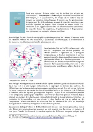 Dans son ouvrage, Regards croisés sur les métiers des sciences de
l'information886
, Jean-Philippe Accart analyse l'évolution des métiers des
bibliothèques, de la documentation, des musées et des archives dans un
contexte de mutations technologiques. Il montre que les professionnels
doivent relever des défis techniques, acquérir de nouvelles compétences, de
nouvelles aptitudes et doivent savoir s'adapter au monde actuel. Les
spécificités et les rapprochements entre les différents métiers sont étudiés.
De nouvelles formes de coopération, de collaborations et de partenariats
peuvent émerger, en particulier grâce au numérique.
Jean-Philippe Accart a étudié la cartographie des métiers proposée par l'ADBS. Il note que parmi
les 7 familles retenues par cette association, « les archives, les bibliothèques, la documentation, et
les musées ne constituent pas des familles génériques en soi ».
La présentation faite par l'ADBS est la suivante : « La
nouvelle cartographie des métiers proposée par
l'ADBS s'attache à représenter les 7 principales
composantes de la fonction information et les liens
qu'entretiennent les éléments qui la composent. Cette
représentation illustre à la fois la segmentation et la
spécialisation des périmètres fonctionnels auxquelles
on assiste depuis quelques années, mais aussi la forte
interaction entre les différentes sphères d'activité »887
.
Cartographie des métiers de l'ADBS
Jean-Philippe Accart pense que les métiers ont été séparés en France, pour des raisons historiques.
Selon lui, « il y a une logique professionnelle à regrouper les métiers des archives, des
bibliothèques, de la documentation et des musées », dans la mesure où ils « suivent une chaîne du
document classique au travers des fonctions d'acquisition / collecte, de traitement et de diffusion »
et tirent leur utilité des réponses qu'ils apportent au public. De plus, ils ont en commun de posséder
« une composante technologique importante » et d'avoir été bousculés par des évolutions liées à
internet, aux moteurs de recherche, aux outils collaboratifs et à la dématérialisation. Selon lui, « la
profession de documentaliste est plus récente et plus fragile » et cela se traduit par des
changements : « beaucoup doivent se reconvertir dans les métiers de la veille, du knowledge
management, du community management ou du data management ».
Les questions de la polyvalence et de l'hybridation sont posées : « ces notions prennent de plus en
plus d'importance et constituent certainement une voie possible pour l'avenir de ces métiers ». Il
note que « l'histoire de chacun de ces métiers imprime des différences marquées, qui peu à peu
886 J.P. Accart, Regards croisés sur les métiers des sciences de l'information, Klog Éditions, 2014, page 57
887 Voir sur le site de l'ADBS http://www.adbs.fr/carte-metiers-adbs-2013-132079.htm
203
 