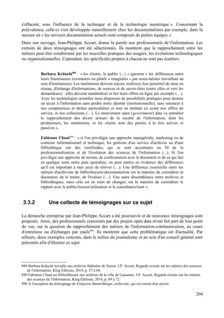 s'effacent, sous l'influence de la technique et de la technologie numérique ». Concernant la
polyvalence, celle-ci s'est développée naturellement chez les documentalistes par exemple, dans la
mesure où « les services documentation actuels sont composés de petites équipes ».
Dans son ouvrage, Jean-Philippe Accart, donne la parole aux professionnels de l'information. Les
extraits de deux témoignages ont été sélectionnés. Ils montrent que le rapprochement entre les
métiers peut être conditionné par les nouvelles pratiques des usagers, les évolutions technologiques
ou organisationnelles. Cependant, les spécificités propres à chacun ne sont pas écartées.
Barbara Kräuchi888
: « les clients, le public (...) « ignorent » les différences entre
leurs fournisseurs (existantes ou plutôt « imaginées » par nous-mêmes travaillant au
sein d'institutions). Les institutions doivent encore renforcer leur potentiel de mise en
réseau, d'échange d'informations, de sources et de savoir-faire (entre elles et vers les
demandeurs) : elles doivent standardiser et lier leurs offres en ligne par exemple (…).
Avec les technologies actuelles nous disposons de possibilités pratiques pour donner
un accès à l'information sans perdre notre identité (institutionnelle), sans renoncer à
nos compétences et tâches particulières et tout en mettant en avant nos offres de
service, et nos collections (…). Le mouvement open (government) data va entraîner
le rapprochement des divers acteurs de la société de l'information, dont les
producteurs, les institutions, et les clients sont des parties à la fois actives et
passives ».
Fabienne Chuat889
: « si l'on privilégie une approche managériale, marketing ou de
contexte informationnel et technique, les gestions d'un service d'archives ou d'une
bibliothèque ont des similitudes, qui se sont accentuées au fil de la
professionnalisation et de l'évolution des sciences de l'information (...). Si l'on
privilégie une approche de terrain, de confrontation avec le document et de ce qui fait
en quelque sorte notre pain quotidien, on peut mettre en évidence des différences
qu'il est important à mes yeux de relever (…). Une différence essentielle entre les
métiers d'archiviste de bibliothécaire-documentaliste est la manière de considérer le
document, de le traiter, de l'évaluer (…). Une autre dissemblance entre archives et
bibliothèques, mais cela est en train de changer, est la manière de considérer le
rapport avec le public/lecteur/utilisateur et le consultant/client ».
3.3.2 Une collecte de témoignages sur ce sujet
La démarche entreprise par Jean-Philippe Accart a été poursuivie et de nouveaux témoignages sont
proposés. Ainsi, des professionnels concernés par des projets open data m'ont fait part de leur point
de vue, sur la question du rapprochement des métiers de l'information-communication, au cours
d'entretiens ou d'échanges par mails890
. Ils montrent que cette problématique est d'actualité. Par
ailleurs, deux exemples concrets, dans le milieu du journalisme et au sein d'un conseil général sont
présentés afin d'illustrer ce sujet.
888 Barbara Kräuchi travaille aux archives fédérales de Suisse. J.P. Accart, Regards croisés sur les métiers des sciences
de l'information, Klog Éditions, 2014, p. 57 à 60.
889 Fabienne Chuat est bibliothécaire aux archives de la ville de Lausanne. J.P. Accart, Regards croisés sur les métiers
des sciences de l'information, Klog Éditions, 2014, p. 69 à 72.
890 A l'exception du témoignage de Françoise Banat-Berger, archiviste, qui est extrait d'un article.
204
 
