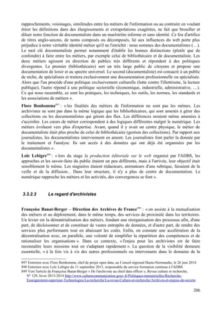 rapprochements, voisinages, similitudes entre les métiers de l'information ou au contraire en voulant
étirer les définitions dans des élargissements et extrapolations exagérées, ne fait que brouiller et
diluer notre fonction de documentaliste dans un maelström informe et sans identité. Ce feu d'artifice
de titres anglo-saxons, de noms composés ou décomposés, lié aux influences du web porte plus
préjudice à notre véritable identité métier qu'il ne l'enrichit : nous sommes des documentalistes (…).
Le mot clé documentaliste permet notamment d'établir les bonnes distinctions (plutôt que de
confondre) à faire entre les métiers, par exemple celui de bibliothécaire et de documentaliste. Les
deux métiers agissent en direction de publics très différents et répondent à des politiques
divergentes. Le premier (bibliothécaire) sert un très large public de citoyens et propose une
documentation de loisir et au spectre universel. Le second (documentaliste) est consacré à un public
de niche, de spécialistes et traitera exclusivement une documentation professionnelle ou spécialisée.
Alors que l'un procède d'une politique exclusivement culturelle (lutte contre l'illettrisme, la lecture
publique), l'autre répond à une politique sectorielle (économique, industrielle, administrative, ....).
Ce qui nous rassemble, ce sont les pratiques, les techniques, les outils, les normes, les standards et
les associations de métiers ».
Flore Bonhomme897
: « les finalités des métiers de l'information ne sont pas les mêmes. Les
archivistes ne sont pas dans la même logique que les bibliothécaires, qui sont amenés à gérer des
collections ou les documentalistes qui gèrent des flux. Les différences seraient même amenées à
s'accroître. Les cœurs de métier correspondent à des logiques différentes malgré le numérique. Les
métiers évoluent vers plus d'expertise. Avant, quand il y avait un centre physique, le métier de
documentaliste était plus proche de celui de bibliothécaire (gestion des collections). Par rapport aux
journalistes, les documentalistes interviennent en amont. Les journalistes font parler la donnée par
le traitement et l'analyse. Ils ont accès à des données qui ont déjà été organisées par les
documentalistes ».
Loïc Lebigre898
: « lors du stage la production éditoriale sur le web organisé par l'ADBS, les
approches et les savoir-faire du public étaient un peu différents, mais à l'arrivée, leur objectif était
sensiblement le même. Les stagiaires étaient rédacteurs, animateurs d'une rubrique, faisaient de la
veille et de la diffusion... Dans leur structure, il n'y a plus de centre de documentation. Le
numérique rapproche les métiers et les activités, des convergences se font ».
3.3.2.3 Le regard d'archivistes
Françoise Banat-Berger – Direction des Archives de France899
: « on assiste à la mutualisation
des métiers et au déploiement, dans le même temps, des services de proximité dans les territoires.
Un levier est la dématérialisation des métiers, fondant une réorganisation des processus afin, d'une
part, de décloisonner et de constituer de vastes entrepôts de données, et d'autre part, de rendre des
services plus performants tout en abaissant les coûts. Enfin, on constate une accélération de la
décentralisation avec, en parallèle, une volonté de simplifier la répartition des compétences et de
rationaliser les organisations ». Dans ce contexte, « l'enjeu pour les archivistes est de faire
reconnaître leurs missions tout en s'adaptant rapidement ». La question de la visibilité demeure
essentielle, « à la fois vis à vis des autres professionnels ou intervenants dans le domaine de la
897 Entretien avec Flore Bonhomme, chef de projet open data, au Conseil régional Haute-Normandie, le 26 juin 2014
898 Entretien avec Loïc Lebigre du 11 septembre 2013, responsable du service formation continue à l'ADBS
899 Voir l'article de Françoise Banat-Berger « De l'archiviste au chief data officer », Revue culture et recherche,
N° 129, hiver 2013-2014 http://www.culturecommunication.gouv.fr/Politiques-ministerielles/Recherche-
Enseignement-superieur-Technologies/La-recherche/La-revue-Culture-et-recherche/Archives-et-enjeux-de-societe
206
 