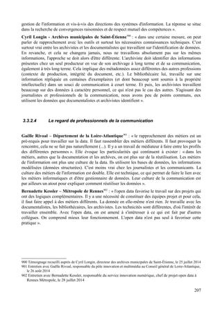 gestion de l'information et vis-à-vis des directions des systèmes d'information. La réponse se situe
dans la recherche de convergences raisonnées et de respect mutuel des compétences ».
Cyril Longin - Archives municipales de Saint-Étienne900
: « dans une certaine mesure, on peut
parler de rapprochement avec les outils et surtout les nécessaires connaissances techniques. C'est
surtout vrai entre les archivistes et les documentalistes qui travaillent sur l'identification de données.
En revanche, et cela ne changera jamais, nous ne travaillons absolument pas sur les mêmes
informations, l'approche se doit alors d'être différente. L'archiviste doit identifier des informations
présentes chez un seul producteur en vue de son archivage à long terme et de sa communication,
également à très long terme. Cela implique des métadonnées assez différentes des autres professions
(contexte de production, intégrité du document, etc.). Le bibliothécaire lui, travaille sur une
information répliquée en centaines d'exemplaires (et dont beaucoup sont soumis à la propriété
intellectuelle) dans un souci de communication à court terme. Et puis, les archivistes travaillent
beaucoup sur des données à caractère personnel, ce qui n'est pas le cas des autres. S'agissant des
journalistes et professionnels de la communication, nous avons peu de points communs, eux
utilisent les données que documentalistes et archivistes identifient ».
3.3.2.4 Le regard de professionnels de la communication
Gaëlle Rivoal – Département de la Loire-Atlantique901
: « le rapprochement des métiers est un
pré-requis pour travailler sur la data. Il faut rassembler des métiers différents. Il faut provoquer la
rencontre, cela ne se fait pas naturellement (...). Il y a un travail de médiateur à faire entre les profils
des différentes personnes ». Elle évoque les particularités qui continuent à exister : « dans les
métiers, autres que la documentation et les archives, on est plus sur de la réutilisation. Les métiers
de l'information ont plus une culture de la data. Ils utilisent les bases de données, les informations
modélisées (données structurées). C'est moins vrai chez les journalistes et les communicants. La
culture des métiers de l'information est double. Elle est technique, ce qui permet de faire le lien avec
les métiers informatiques et d'être gestionnaire de données. Leur culture de la communication est
par ailleurs un atout pour expliquer comment réutiliser les données ».
Bernadette Kessler – Métropole de Rennes902
: « l'open data favorise le travail sur des projets qui
ont des logiques complémentaires. Il y a une nécessité de constituer des équipes projet et pour cela,
il faut faire appel à des métiers différents. La donnée en elle-même n'est rien. Je travaille avec les
documentalistes, les bibliothécaires, les archivistes. Les technicités sont différentes, d'où l'intérêt de
travailler ensemble. Avec l'open data, on est amené à s'intéresser à ce qui est fait par d'autres
collègues. On comprend mieux leur fonctionnement. L'open data n'est pas seul à favoriser cette
pratique ».
900 Témoignage recueilli auprès de Cyril Longin, directeur des archives municipales de Saint-Étienne, le 25 juillet 2014
901 Entretien avec Gaëlle Rivoal, responsable du pôle innovation et multimédia au Conseil général de Loire-Atlantique,
le 26 août 2014
902 Entretien avec Bernadette Kessler, responsable du service innovation numérique, chef de projet open data à
Rennes Métropole, le 28 juillet 2014
207
 