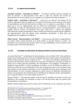 3.3.2.5 Le regard de journalistes
Alexandre Léchenet – Journaliste au Monde903
: « le journal Le Monde s'essaie au partage des
bases de données. Le data-journalisme entre dans le cadre des missions des services de
documentation. Ils ont une expertise sur la conception et le traitement des bases de données ».
Frédéric Sallet – Journaliste à Sud-Ouest904
: « selon moi, ces métiers905
ont toujours été en
relations rapprochées (pour ne prendre que l’exemple de Sud Ouest où nous disposons d’un centre
de documentation qui travaille pleinement en relation avec la rédaction au quotidien). Je dirais
plutôt que je vois un rapprochement entre les métiers de l’information, du graphisme et de
l’informatique. Et même un rapprochement avec les « non-professionnels », qu’ils soient citoyens
engagés, lanceurs d’alertes ou spécialistes d’un sujet. L'open data (...) permet une approche
transversale des enquêtes journalistiques. Mais la réalité économique du moment impose également
des rapprochements entre des équipes moins nombreuses qu’autrefois, et donc aussi une
multiplication des compétences de chacun ».
Marie Coussin – Data-journaliste à Ask Média906
: « nous assistons peut-être à un rapprochement
car certains métiers traitent désormais de la même matière et sont plus amenés à se parler : les
journalistes et les statisticiens par exemple. Mais il n'y a pas d'hybridation, car les missions et buts
de chaque métier restent bien spécifiques ».
3.3.2.6 L'exemple du laboratoire de data-journalisme au journal Sud-Ouest
Au journal Sud-Ouest907
, un laboratoire de data-journalisme a été créé début 2014. Cette expérience
montre que la donnée peut être un facteur de rapprochement pour certains métiers de l'information.
Frédéric Sallet, journaliste donne son point de vue908
: « il s’agit d’une expérience intéressante car
elle permet de fonctionner selon un schéma encore rare dans les rédactions, c'est-à-dire en faisant se
côtoyer sur un même projet des journalistes, des développeurs et des graphistes. Évidemment, ce
laboratoire étant parallèle à l’activité quotidienne de chacun, il nous est difficile de publier à un
rythme aussi élevé que nous souhaiterions le faire, mais les projets que nous avons pu mener à bout
(par exemple lors des élections municipales ou sur la régularité des trains express régionaux) sont
enthousiasmants. Ils nous ont permis également de mieux mesurer les difficultés rencontrées par
chacun et de programmer des formations pour l’ensemble de nos rédactions locales, spécifiquement
pour l’usage des tableurs et des outils simples de dataviz909
».
Marjorie Michel910
, documentaliste depuis vingt ans dans ce quotidien est associée au travail du
laboratoire. Elle témoigne des évolutions en cours et du lien qui existe, dans son journal, entre
documentalistes et journalistes.
Marjorie Michel rappelle que la mise en place d'un tel laboratoire est une expérience encore peu
903 Entretien avec Alexandre Léchenet, journaliste au Monde, le 17 décembre 2013
904 Échange avec Frédéric Sallet, journaliste à Sud-Ouest, le 18 août 2014
905 Les métiers de l'information
906 Propos recueillis le 14 août 2014
907 Voir le site du journal http://www.sudouest.fr/
908 Échange avec Frédéric Sallet, journaliste au journal Sud-Ouest, le 18 août 2014
909 Dataviz correspond à la data-visualisation
910 Entretien avec Marjorie Michel, documentaliste au journal Sud-Ouest, le 9 août 2014
208
 
