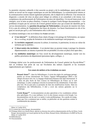 La première structure culturelle à être associée au projet a été la médiathèque, parce qu'elle avait
réalisé un travail sur les usages numériques au sein des bibliothèques. La communication interne et
la communication externe étaient également présentes, dès le départ de la réflexion. Une mission de
diagnostic a ensuite été mise en place pour rédiger un schéma et un consultant a été retenu. Les
compétences des professionnels de l'information ont alors été identifiées. Un travail transversal a été
entrepris, avec la mise en place d'ateliers. Comme le souligne Carole Rouger documentaliste : « les
problèmes évoqués par les services du Conseil général étaient ceux qui avaient été identifiés par le
service documentation. La question du partage de l'information a été posée de manière très forte.
Il n'y a pas de schéma de l'implantation des bases de données. Les bases fonctionnent en silo et les
gens ne savent pas qu'il y a de l'information utile à côté d'eux ».
Le schéma numérique a mis en évidence les 4 axes suivants :
✔ L'axe interne912
: la définition d'une charte d'usage et de partage de l'information, un espace
de co-working, un plan de formation et de médiation numérique sont proposés ;
✔ Le territoire augmenté concerne la culture, le tourisme, le patrimoine, la mise en valeur du
territoire par la mobilité ;
✔ L'observatoire des territoires : il est destiné dans un premier temps à partager les données
départementales en interne et pourrait être un préalable à la mise en place d'un open data ;
✔ La médiation numérique est l'axe social du développement numérique, tourné vers les
publics prioritaires du département (personnes âgées, collèges...).
L'échange réalisé avec les professionnels de l'information du Conseil général du Puy-de-Dôme913
met en évidence leur point de vue sur l'évolution des métiers respectifs et les éventuels
rapprochements qui s'opèrent :
Les cœurs de métiers et les évolutions en cours
Renaud Aïoutz914
: dans les bibliothèques, il existe des règles de catalogage partagé,
portées au niveau international. En France, l'agence bibliographique (BnF) a été
obligée d'avancer très vite. Le langage d'indexation Rameau était déjà international. Il
a donc été plus facile de faire avancer les bibliothèques de France sur le web
sémantique. Le plus compliqué concerne la normativité des métadonnées. Il faut aller
plus loin. On ne peut plus se permettre de faire des modifications locales. Dans les
compétences des bibliothécaires, il doit y avoir des notions générales sur le
numérique.
Carole Rouger915
: la documentation est plus spécialisée et les vocabulaires utilisés
plus spécifiques. Il y a une méfiance vis à vis des réseaux sociaux et de Google. Les
documentalistes ont du mal à se mettre à cette problématique. On a perdu du temps,
parce que l'on a commencé par se méfier, en particulier sur des questions comme la
confidentialité des données.
Dôme, le 2 juillet 2014
912 Co-animé par Carole Rouger, documentaliste
913 Échange réalisé avec Karole Bezut, adjointe au directeur des archives départementales du Puy de Dôme, Carole
Rouger, documentaliste au Conseil général du Puy de Dôme, Renaud Aïoutz, bibliothécaire à la BDP du Puy-de-
Dôme, le 2 juillet 2014
914 Bibliothécaire
915 Documentaliste
210
 