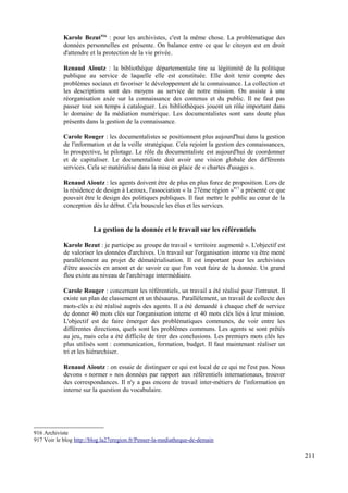 Karole Bezut916
: pour les archivistes, c'est la même chose. La problématique des
données personnelles est présente. On balance entre ce que le citoyen est en droit
d'attendre et la protection de la vie privée.
Renaud Aïoutz : la bibliothèque départementale tire sa légitimité de la politique
publique au service de laquelle elle est constituée. Elle doit tenir compte des
problèmes sociaux et favoriser le développement de la connaissance. La collection et
les descriptions sont des moyens au service de notre mission. On assiste à une
réorganisation axée sur la connaissance des contenus et du public. Il ne faut pas
passer tout son temps à cataloguer. Les bibliothèques jouent un rôle important dans
le domaine de la médiation numérique. Les documentalistes sont sans doute plus
présents dans la gestion de la connaissance.
Carole Rouger : les documentalistes se positionnent plus aujourd'hui dans la gestion
de l'information et de la veille stratégique. Cela rejoint la gestion des connaissances,
la prospective, le pilotage. Le rôle du documentaliste est aujourd'hui de coordonner
et de capitaliser. Le documentaliste doit avoir une vision globale des différents
services. Cela se matérialise dans la mise en place de « chartes d'usages ».
Renaud Aïoutz : les agents doivent être de plus en plus force de proposition. Lors de
la résidence de design à Lezoux, l'association « la 27ème région »917
a présenté ce que
pouvait être le design des politiques publiques. Il faut mettre le public au cœur de la
conception dès le début. Cela bouscule les élus et les services.
La gestion de la donnée et le travail sur les référentiels
Karole Bezut : je participe au groupe de travail « territoire augmenté ». L'objectif est
de valoriser les données d'archives. Un travail sur l'organisation interne va être mené
parallèlement au projet de dématérialisation. Il est important pour les archivistes
d'être associés en amont et de savoir ce que l'on veut faire de la donnée. Un grand
flou existe au niveau de l'archivage intermédiaire.
Carole Rouger : concernant les référentiels, un travail a été réalisé pour l'intranet. Il
existe un plan de classement et un thésaurus. Parallèlement, un travail de collecte des
mots-clés a été réalisé auprès des agents. Il a été demandé à chaque chef de service
de donner 40 mots clés sur l'organisation interne et 40 mots clés liés à leur mission.
L'objectif est de faire émerger des problématiques communes, de voir entre les
différentes directions, quels sont les problèmes communs. Les agents se sont prêtés
au jeu, mais cela a été difficile de tirer des conclusions. Les premiers mots clés les
plus utilisés sont : communication, formation, budget. Il faut maintenant réaliser un
tri et les hiérarchiser.
Renaud Aïoutz : on essaie de distinguer ce qui est local de ce qui ne l'est pas. Nous
devons « normer » nos données par rapport aux référentiels internationaux, trouver
des correspondances. Il n'y a pas encore de travail inter-métiers de l'information en
interne sur la question du vocabulaire.
916 Archiviste
917 Voir le blog http://blog.la27eregion.fr/Penser-la-mediatheque-de-demain
211
 