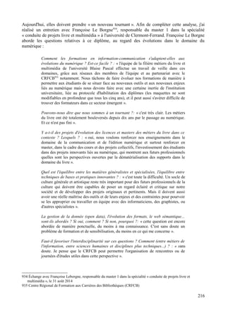 Aujourd'hui, elles doivent prendre « un nouveau tournant ». Afin de compléter cette analyse, j'ai
réalisé un entretien avec Françoise Le Borgne934
, responsable du master 1 dans la spécialité
« conduite de projets livre et multimédia » à l'université de Clermont-Ferrand. Françoise Le Borgne
aborde les questions relatives à ce diplôme, au regard des évolutions dans le domaine du
numérique :
Comment les formations en information-communication s'adaptent-elles aux
évolutions du numérique ? Est-ce facile ? : « l'équipe de la filière métiers du livre et
multimédia de l'université Blaise Pascal effectue un travail de veille dans ces
domaines, grâce aux réseaux des membres de l'équipe et au partenariat avec le
CRFCB935
notamment. Nous tâchons de faire évoluer nos formations de manière à
permettre aux étudiants de se situer face au nouveaux outils et aux nouveaux enjeux
liés au numérique mais nous devons faire avec une certaine inertie de l'institution
universitaire, liée au protocole d'habilitation des diplômes (les maquettes ne sont
modifiables en profondeur que tous les cinq ans), et il peut aussi s'avérer difficile de
trouver des formateurs dans ce secteur émergent ».
Pouvons-nous dire que nous sommes à un tournant ?: « c'est très clair. Les métiers
du livre ont été totalement bouleversés depuis dix ans par le passage au numérique.
Et ce n'est pas fini ».
Y a-t-il des projets d'évolution des licences et masters des métiers du livre dans ce
contexte ? Lesquels ? : « oui, nous voulons renforcer nos enseignements dans le
domaine de la communication et de l'édition numérique et surtout renforcer en
master, dans le cadre des cours et des projets collectifs, l'investissement des étudiants
dans des projets innovants liés au numérique, qui montrent aux futurs professionnels
quelles sont les perspectives ouvertes par la dématérialisation des supports dans le
domaine du livre ».
Quel est l'équilibre entre les matières généralistes et spécialisées, l'équilibre entre
techniques de bases et pratiques innovantes ? : « c'est toute la difficulté. Un socle de
culture générale et artistique reste très important pour des futurs professionnels de la
culture qui doivent être capables de poser un regard éclairé et critique sur notre
société et de développer des projets originaux et pertinents. Mais il doivent aussi
avoir une réelle maîtrise des outils et de leurs enjeux et des contraintes pour pourvoir
se les approprier ou travailler en équipe avec des informaticiens, des graphistes, ou
d'autres spécialistes ».
La gestion de la donnée (open data), l'évolution des formats, le web sémantique...
sont-ils abordés ? Si oui, comment ? Si non, pourquoi ?: « cette question est encore
abordée de manière ponctuelle, du moins à ma connaissance. C'est sans doute un
problème de formation et de sensibilisation, du moins en ce qui me concerne ».
Faut-il favoriser l'interdisciplinarité sur ces questions ? Comment (entre métiers de
l'information, entre sciences humaines et disciplines plus techniques...) ? : « sans
doute. Je pense que le CRFCB peut permettre l'organisation de rencontres ou de
journées d'études utiles dans cette perspective ».
934 Échange avec Françoise Leborgne, responsable du master 1 dans la spécialité « conduite de projets livre et
multimédia », le 31 août 2014
935 Centre Régional de Formation aux Carrières des Bibliothèques (CRFCB)
216
 