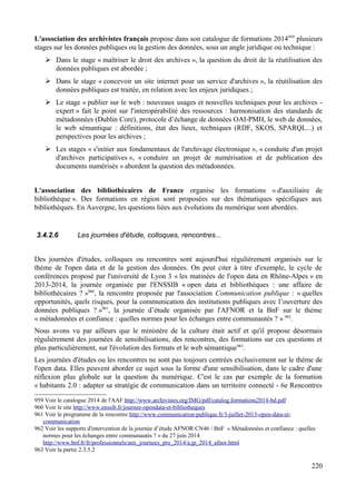 L'association des archivistes français propose dans son catalogue de formations 2014959
plusieurs
stages sur les données publiques ou la gestion des données, sous un angle juridique ou technique :
➢ Dans le stage « maîtriser le droit des archives », la question du droit de la réutilisation des
données publiques est abordée ;
➢ Dans le stage « concevoir un site internet pour un service d'archives », la réutilisation des
données publiques est traitée, en relation avec les enjeux juridiques ;
➢ Le stage « publier sur le web : nouveaux usages et nouvelles techniques pour les archives -
expert » fait le point sur l'interopérabilité des ressources : harmonisation des standards de
métadonnées (Dublin Core), protocole d’échange de données OAI-PMH, le web de données,
le web sémantique : définitions, état des lieux, techniques (RDF, SKOS, SPARQL...) et
perspectives pour les archives ;
➢ Les stages « s'initier aux fondamentaux de l'archivage électronique », « conduite d'un projet
d'archives participatives », « conduire un projet de numérisation et de publication des
documents numérisés » abordent la question des métadonnées.
L'association des bibliothécaires de France organise les formations « d'auxiliaire de
bibliothèque ». Des formations en région sont proposées sur des thématiques spécifiques aux
bibliothèques. En Auvergne, les questions liées aux évolutions du numérique sont abordées.
3.4.2.6 Les journées d'étude, colloques, rencontres...
Des journées d'études, colloques ou rencontres sont aujourd'hui régulièrement organisés sur le
thème de l'open data et de la gestion des données. On peut citer à titre d'exemple, le cycle de
conférences proposé par l'université de Lyon 3 « les matinées de l'open data en Rhône-Alpes » en
2013-2014, la journée organisée par l'ENSSIB « open data et bibliothèques : une affaire de
bibliothécaires ? »960
, la rencontre proposée par l'association Communication publique : « quelles
opportunités, quels risques, pour la communication des institutions publiques avec l’ouverture des
données publiques ? »961
, la journée d’étude organisée par l'AFNOR et la BnF sur le thème
« métadonnées et confiance : quelles normes pour les échanges entre communautés ? » 962
.
Nous avons vu par ailleurs que le ministère de la culture était actif et qu'il propose désormais
régulièrement des journées de sensibilisations, des rencontres, des formations sur ces questions et
plus particulièrement, sur l'évolution des formats et le web sémantique963
.
Les journées d'études ou les rencontres ne sont pas toujours centrées exclusivement sur le thème de
l'open data. Elles peuvent aborder ce sujet sous la forme d'une sensibilisation, dans le cadre d'une
réflexion plus globale sur la question du numérique. C'est le cas par exemple de la formation
« habitants 2.0 : adapter sa stratégie de communication dans un territoire connecté - 6e Rencontres
959 Voir le catalogue 2014 de l'AAF http://www.archivistes.org/IMG/pdf/catalog.formations2014-bd.pdf
960 Voir le site http://www.enssib.fr/journee-opendata-et-bibliotheques
961 Voir le programme de la rencontre http://www.communication-publique.fr/3-juillet-2013-open-data-et-
communication
962 Voir les supports d'intervention de la journée d’étude AFNOR CN46 / BnF « Métadonnées et confiance : quelles
normes pour les échanges entre communautés ? » du 27 juin 2014
http://www.bnf.fr/fr/professionnels/anx_journees_pro_2014/a.jp_2014_afnor.html
963 Voir la partie 2.3.5.2
220
 