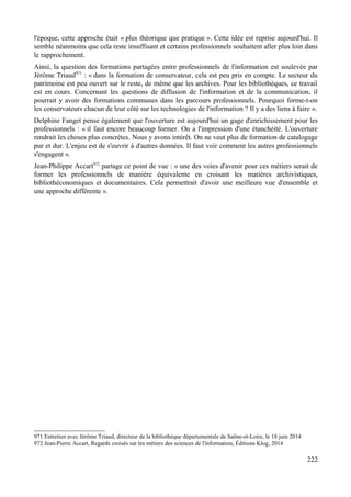 l'époque, cette approche était « plus théorique que pratique ». Cette idée est reprise aujourd'hui. Il
semble néanmoins que cela reste insuffisant et certains professionnels souhaitent aller plus loin dans
le rapprochement.
Ainsi, la question des formations partagées entre professionnels de l'information est soulevée par
Jérôme Triaud971
: « dans la formation de conservateur, cela est peu pris en compte. Le secteur du
patrimoine est peu ouvert sur le reste, de même que les archives. Pour les bibliothèques, ce travail
est en cours. Concernant les questions de diffusion de l'information et de la communication, il
pourrait y avoir des formations communes dans les parcours professionnels. Pourquoi forme-t-on
les conservateurs chacun de leur côté sur les technologies de l'information ? Il y a des liens à faire ».
Delphine Fanget pense également que l'ouverture est aujourd'hui un gage d'enrichissement pour les
professionnels : « il faut encore beaucoup former. On a l'impression d'une étanchéité. L'ouverture
rendrait les choses plus concrètes. Nous y avons intérêt. On ne veut plus de formation de catalogage
pur et dur. L'enjeu est de s'ouvrir à d'autres données. Il faut voir comment les autres professionnels
s'engagent ».
Jean-Philippe Accart972
partage ce point de vue : « une des voies d'avenir pour ces métiers serait de
former les professionnels de manière équivalente en croisant les matières archivistiques,
bibliothéconomiques et documentaires. Cela permettrait d'avoir une meilleure vue d'ensemble et
une approche différente ».
971 Entretien avec Jérôme Triaud, directeur de la bibliothèque départementale de Saône-et-Loire, le 18 juin 2014
972 Jean-Pierre Accart, Regards croisés sur les métiers des sciences de l'information, Éditions Klog, 2014
222
 