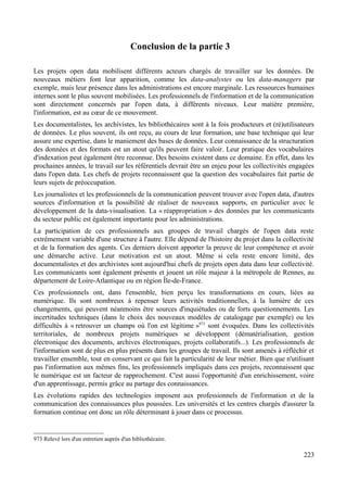 Conclusion de la partie 3
Les projets open data mobilisent différents acteurs chargés de travailler sur les données. De
nouveaux métiers font leur apparition, comme les data-analystes ou les data-managers par
exemple, mais leur présence dans les administrations est encore marginale. Les ressources humaines
internes sont le plus souvent mobilisées. Les professionnels de l'information et de la communication
sont directement concernés par l'open data, à différents niveaux. Leur matière première,
l'information, est au cœur de ce mouvement.
Les documentalistes, les archivistes, les bibliothécaires sont à la fois producteurs et (ré)utilisateurs
de données. Le plus souvent, ils ont reçu, au cours de leur formation, une base technique qui leur
assure une expertise, dans le maniement des bases de données. Leur connaissance de la structuration
des données et des formats est un atout qu'ils peuvent faire valoir. Leur pratique des vocabulaires
d'indexation peut également être reconnue. Des besoins existent dans ce domaine. En effet, dans les
prochaines années, le travail sur les référentiels devrait être un enjeu pour les collectivités engagées
dans l'open data. Les chefs de projets reconnaissent que la question des vocabulaires fait partie de
leurs sujets de préoccupation.
Les journalistes et les professionnels de la communication peuvent trouver avec l'open data, d'autres
sources d'information et la possibilité de réaliser de nouveaux supports, en particulier avec le
développement de la data-visualisation. La « réappropriation » des données par les communicants
du secteur public est également importante pour les administrations.
La participation de ces professionnels aux groupes de travail chargés de l'open data reste
extrêmement variable d'une structure à l'autre. Elle dépend de l'histoire du projet dans la collectivité
et de la formation des agents. Ces derniers doivent apporter la preuve de leur compétence et avoir
une démarche active. Leur motivation est un atout. Même si cela reste encore limité, des
documentalistes et des archivistes sont aujourd'hui chefs de projets open data dans leur collectivité.
Les communicants sont également présents et jouent un rôle majeur à la métropole de Rennes, au
département de Loire-Atlantique ou en région Île-de-France.
Ces professionnels ont, dans l'ensemble, bien perçu les transformations en cours, liées au
numérique. Ils sont nombreux à repenser leurs activités traditionnelles, à la lumière de ces
changements, qui peuvent néanmoins être sources d'inquiétudes ou de forts questionnements. Les
incertitudes techniques (dans le choix des nouveaux modèles de catalogage par exemple) ou les
difficultés à « retrouver un champs où l'on est légitime »973
sont évoquées. Dans les collectivités
territoriales, de nombreux projets numériques se développent (dématérialisation, gestion
électronique des documents, archives électroniques, projets collaboratifs...). Les professionnels de
l'information sont de plus en plus présents dans les groupes de travail. Ils sont amenés à réfléchir et
travailler ensemble, tout en conservant ce qui fait la particularité de leur métier. Bien que n'utilisant
pas l'information aux mêmes fins, les professionnels impliqués dans ces projets, reconnaissent que
le numérique est un facteur de rapprochement. C'est aussi l'opportunité d'un enrichissement, voire
d'un apprentissage, permis grâce au partage des connaissances.
Les évolutions rapides des technologies imposent aux professionnels de l'information et de la
communication des connaissances plus poussées. Les universités et les centres chargés d'assurer la
formation continue ont donc un rôle déterminant à jouer dans ce processus.
973 Relevé lors d'un entretien auprès d'un bibliothécaire.
223
 