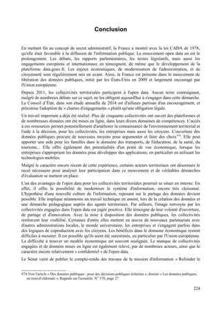 Conclusion
En mettant fin au concept de secret administratif, la France a montré avec la loi CADA de 1978,
qu'elle était favorable à la diffusion de l'information publique. Le mouvement open data en est le
prolongement. Les débats, les rapports parlementaires, les textes législatifs, mais aussi les
engagements européens et internationaux en témoignent, de même que le développement de la
plateforme data.gouv.fr. Les enjeux économiques, de modernisation de l'administration, et de
citoyenneté sont régulièrement mis en avant. Ainsi, la France est présente dans le mouvement de
libération des données publiques, initié par les États-Unis en 2009 et largement encouragé par
l'Union européenne.
Depuis 2011, les collectivités territoriales participent à l'open data. Aucun texte contraignant,
malgré de nombreux débats sur ce sujet, ne les obligent aujourd'hui à s'engager dans cette démarche.
Le Conseil d’État, dans son étude annuelle de 2014 est d'ailleurs partisan d'un encouragement, et
préconise l'adoption de « chartes d'engagements » plutôt qu'une obligation légale.
Un travail important a déjà été réalisé. Plus de cinquante collectivités ont ouvert des plateformes et
de nombreuses données ont été mises en ligne, dans leurs divers domaines de compétences. L'accès
à ces ressources permet potentiellement d'améliorer la connaissance de l'environnement territorial et
l'aide à la décision, pour les collectivités, les entreprises mais aussi les citoyens. L'ouverture des
données publiques procure de nouveaux moyens pour argumenter et faire des choix974
. Elle peut
apporter une aide pour les familles dans le domaine des transports, de l'éducation, de la santé, du
tourisme... Elle offre également des potentialités d'un point de vue économique, lorsque les
entreprises s'approprient les données pour développer des applications, en particulier en utilisant les
technologies mobiles.
Malgré le caractère encore récent de cette expérience, certains acteurs territoriaux ont désormais le
recul nécessaire pour analyser leur participation dans ce mouvement et de véritables démarches
d'évaluation se mettent en place.
L'un des avantages de l'open data pour les collectivités territoriales pourrait se situer en interne. En
effet, il offre la possibilité de moderniser le système d'information, encore très cloisonné.
L'hypothèse d'une nouvelle culture de l'information, reposant sur le partage des données devient
possible. Elle implique néanmoins un travail technique en amont, lors de la création des données et
une démarche pédagogique auprès des agents territoriaux. Par ailleurs, l'image renvoyée par les
collectivités engagées dans l'open data est jugée positive. Elle témoigne de leur volonté d'ouverture,
de partage et d'innovation. Avec la mise à disposition des données publiques, les collectivités
renforcent leur visibilité. Certaines d'entre elles mettent en œuvre de nouveaux partenariats avec
d'autres administrations locales, le monde universitaire, les entreprises et s'engagent parfois dans
des logiques de coproduction avec les citoyens. Les bénéfices dans le domaine économique restent
difficiles à mesurer. Il est possible qu'ils aient été surestimés, en particulier par l'Union européenne.
La difficulté à trouver un modèle économique est souvent soulignée. Le manque de collectivités
engagées et de données mises en ligne est également relevé, par de nombreux acteurs, ainsi que le
caractère encore relativement « confidentiel » de l'open data.
Le Sénat vient de publier le compte-rendu des travaux de la mission d'information « Refonder le
974 Voir l'article « Des données publiques : pour des décisions publiques éclairées », dossier « Les données publiques,
un nouvel eldorado », Regards sur l'actualité, N° 370, page 27
224
 