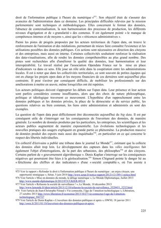droit de l'information publique à l'heure du numérique »975
. Son objectif était de s'assurer des
avancées de l'administration dans ce domaine. Les principales difficultés relevées par la mission
parlementaire sont techniques et méthodologiques. Elles concernent le format des données,
l'absence de contextualisation, la non harmonisation des processus de production, les différents
niveaux d'agrégation et de « granularité » des contenus. Il est également pointé « le manque de
compétences internes et de moyens », ainsi que les « réticences administratives ».
Parmi les pistes de progrès proposées par les acteurs territoriaux de l'open data, on trouve le
renforcement de l'animation et des médiations, permettant de mieux faire connaître l'existence et les
utilisations possibles des données publiques. Ces actions sont nécessaires en direction des citoyens
et des entreprises, mais aussi en interne. Certaines collectivités souhaitent renforcer la réalisation
des data-visualisations, afin de rendre les données compréhensibles au plus grand nombre. Des
pistes sont recherchées afin d'améliorer la qualité des données, leur harmonisation et leur
interopérabilité. Le travail réalisé par l'association Opendata France sur la mise en place
d'indicateurs va dans ce sens. Elle joue un rôle utile dans la coopération entre les administrations
locales. Il est à noter que dans les collectivités territoriales, ce sont souvent de petites équipes qui
ont en charge les projets open data et les moyens financiers de ces dernières sont aujourd'hui plus
contraints. Il peut s'avérer par conséquent difficile, de mobiliser les professionnels sur des
améliorations à mettre en œuvre, même lorsqu'elles ont été repérées.
Les acteurs politiques doivent s'approprier les débats sur l'open data. Leur présence et leur action
sont parfois considérées comme insuffisantes, alors que des choix de nature philosophique,
politique et idéologique traversent ce mouvement. L'hypothèse d'un rapprochement entre les
données publiques et les données privées, la place de la démocratie et du service public, les
questions relatives au bien commun, les liens entre administration et administrés en sont des
exemples.
La question de l'open data peut difficilement être déconnectée aujourd'hui du big data. Il est par
conséquent utile de s'interroger sur les conséquences de l'ouverture des données, de manière
générale. Le nombre de données produites par les particuliers, les entreprises, les scientifiques et les
acteurs publics augmentent de manière exponentielle. Les évolutions technologiques et les
nouvelles pratiques des usagers expliquent en grande partie ce phénomène. La production massive
de données produit des espoirs mais aussi des inquiétudes976
, en particulier en ce qui concerne le
respect des libertés individuelles.
Un collectif d'écrivains a publié une tribune dans le journal Le Monde977
, estimant que la collecte
des données allait trop loin. Le développement des capteurs dans les villes intelligentes fait
également l'objet d'interrogations, de la part des urbanistes, des philosophes978
et des citoyens.
Certains parlent de « gouvernement algorithmique ». Denis Kaplan s'interroge sur les conséquences
négatives qui pourraient être liées à la géolocalisation.979
Simon Chignard pointe le danger lié au
« fétichisme des chiffres et des indicateurs » d'une « société comptable », où l'on assiste à
975 Voir le rapport « Refonder le droit à l'information publique à l'heure du numérique : un enjeu citoyen, une
opportunité stratégique », Sénat, 5 juin 2014 http://www.senat.fr/notice-rapport/2013/r13-589-1-notice.html
976 Voir l'article « Mise en données du monde, le déluge numérique », Le Monde Diplomatique, Juillet 2013
http://www.monde-diplomatique.fr/2013/07/CUKIER/49318
977 Voir l'article « Refusons la société de surveillance ! », Le Monde, 10 décembre 2013
http://www.lemonde.fr/idees/article/2013/12/10/refusons-la-societe-de-surveillance_3528451_3232.html
978 Voir l'article de Jean-Christophe Féraud « Vie connectée, l’âge de l’intuition technologique », Libération,
27 octobre 2013 http://www.liberation.fr/economie/2013/10/27/vie-connectee-l-age-de-l-intuition-
technologique_942727
979 Voir l'article de Denis Kaplan « L'ouverture des données publiques et après », OWNI, 18 janvier 2011
http://owni.fr/2011/01/18/louverture-des-donnees-publiques-et-apres/
225
 