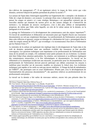 des « dérives du management »980
. Il est également relevé, le risque de faire croire que « des
données, sortiront l'objectivité parfaite permettant de piloter la société »981
.
Les acteurs de l'open data s'interrogent aujourd'hui sur l'opportunité des « entrepôts » de données et
l'idée de « régie de données » est avancée. Le principe d'une mise à disposition de données « sans
penser les usages en amont » et « sans stratégie thématique » est aujourd'hui contrarié par de
nouvelles attentes qui émanent du secteur privé ou des acteurs chargés de « l'attractivité du
territoire ». La demande de données intelligentes, c'est à dire plus ciblées et interopérables
progresse, de même que l'idée selon laquelle, on crée de la valeur autour de la donnée, en la
partageant et en la croisant.
Le partage de l'information et le développement des connaissances sont des enjeux importants982
.
Un travail de sensibilisation et d'éducation est nécessaire pour que l'égalité d'accès aux ressources
documentaires ne soit pas simplement théorique. Les professionnels de l'information sont présents
dans cette réflexion et agissent, comme en témoigne la « déclaration de Lyon », promulguée dans le
cadre du congrès annuel de l'IFLA983
, qui revendique « la reconnaissance d'un droit à l'information
par les Nations Unies »984
.
Le ministère de la culture est également très impliqué dans le développement de l'open data et du
web de données, permettant ainsi une meilleure visibilité des ressources et leur possible
convergence. Les questions techniques sont importantes et les professionnels de l'information sont
tenus de les prendre en compte, s'ils souhaitent rester partie prenante de ces évolutions. La donnée
doit faire l'objet d'une attention particulière. Sa création, son traitement et sa diffusion impliquent
des connaissances renouvelées, à la fois informatiques et documentaires. Le travail sur les
référentiels et la sémantique (re)devient une nécessité, en particulier pour les documentalistes. Les
professionnels de l'information doivent pouvoir participer aux débats concernant les moyens à
mobiliser pour travailler sur de nouveaux modèles ou structurer le linked data. Les évolutions
techniques sont rapides et les outils ne sont pas encore stabilisés. A l'image du hub de métadonnées
de l'ABES985
, des prototypes sont en cours d'élaboration. D'autre part, avec le développement de
l'automatisation des processus documentaires986
, des questions relatives au positionnement de ces
professionnels sont posées.
Le travail sur la donnée a fait naître de nouveaux métiers, encore très peu présents dans les
980 Simon Chignard, Open data, Éditions Fyp, p. 8
981 Voir l'article « Où en est l'open data ? », Le Monde, 30 août 2013
http://internetactu.blog.lemonde.fr/2013/08/30/ou-en-est-lopen-data/ et l'article « Réseaux sociaux (3/3) : ces
algorithmes qui nous gouvernent », Internetactu.net, 5 janvier 2012 http://www.internetactu.net/2012/01/05/reseaux-
sociaux-33-ces-algorithmes-qui-nous-gouvernent/
982 Certaines collectivités font directement référence à la « société de la connaissance ». C'est le cas du Conseil général
de la Gironde : http://www.datalocale.fr/drupal7/content/mise-en-relation-des-donn%C3%A9es-et-des-services
983 Fédération internationale des associations des bibliothèques et des bibliothécaires (IFLA)
984 Voir l'article de Françoise Sigot « Les bibliothécaires mobilisés en faveur du droit à l'information », La Gazette des
communes, 21 août 2014 http://www.lagazettedescommunes.com/252515/les-bibliothecaires-mobilises-en-faveur-
du-droit-a-lacces-a-linformation/ et l'article « Bibliothécaires et documentalistes : qui veut signer la déclaration de
Lyon ? », Localtis, 2 septembre 2014 http://www.localtis.info/cs/ContentServer?
pagename=Localtis/LOCActu/ArticleActualite&jid=1250267637575&cid=1250267633194
985 Voir l'article « Le hub de métadonnées », ABES http://www.abes.fr/Projets-en-cours/Hub-de-metadonnees.
L'objectif est le suivant : « l’ABES offrira aux établissements un nouveau service de redistribution (dans n’importe
quel format) des métadonnées enrichies après leur récupération (dans n’importe quel format) auprès des éditeurs.
Outre la conversion de format, l’ABES apportera une plus-value aux métadonnées en termes de structuration, de
richesse et d’interconnexion de l’information avec d’autres bases ».
986 Certains jugent aujourd'hui que le Dublin Core est « mal formé » et envisagent de réécrire les métadonnées de
manière automatique, de reformuler les termes pour que les attributs correspondent à des contenus plus faciles à
identifier.
226
 