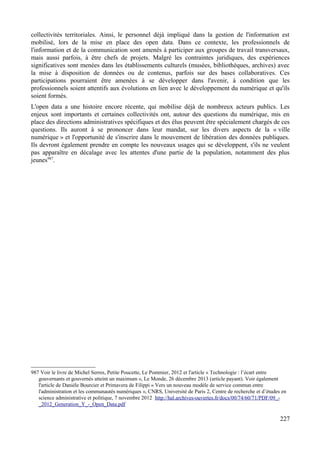 collectivités territoriales. Ainsi, le personnel déjà impliqué dans la gestion de l'information est
mobilisé, lors de la mise en place des open data. Dans ce contexte, les professionnels de
l'information et de la communication sont amenés à participer aux groupes de travail transversaux,
mais aussi parfois, à être chefs de projets. Malgré les contraintes juridiques, des expériences
significatives sont menées dans les établissements culturels (musées, bibliothèques, archives) avec
la mise à disposition de données ou de contenus, parfois sur des bases collaboratives. Ces
participations pourraient être amenées à se développer dans l'avenir, à condition que les
professionnels soient attentifs aux évolutions en lien avec le développement du numérique et qu'ils
soient formés.
L'open data a une histoire encore récente, qui mobilise déjà de nombreux acteurs publics. Les
enjeux sont importants et certaines collectivités ont, autour des questions du numérique, mis en
place des directions administratives spécifiques et des élus peuvent être spécialement chargés de ces
questions. Ils auront à se prononcer dans leur mandat, sur les divers aspects de la « ville
numérique » et l'opportunité de s'inscrire dans le mouvement de libération des données publiques.
Ils devront également prendre en compte les nouveaux usages qui se développent, s'ils ne veulent
pas apparaître en décalage avec les attentes d'une partie de la population, notamment des plus
jeunes987
.
987 Voir le livre de Michel Serres, Petite Poucette, Le Pommier, 2012 et l'article « Technologie : l’écart entre
gouvernants et gouvernés atteint un maximum », Le Monde, 26 décembre 2013 (article payant). Voir également
l'article de Danièle Bourcier et Primavera de Filippi « Vers un nouveau modèle de service commun entre
l'administration et les communautés numériques », CNRS, Université de Paris 2, Centre de recherche et d’études en
science administrative et politique, 7 novembre 2012 http://hal.archives-ouvertes.fr/docs/00/74/60/71/PDF/09_-
_2012_Generation_Y_-_Open_Data.pdf
227
 