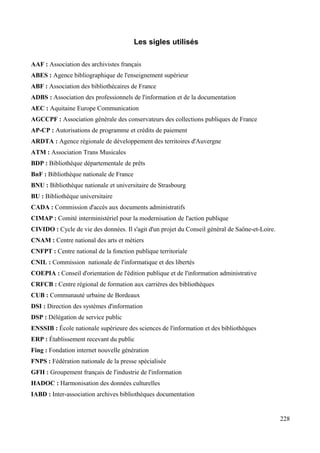 Les sigles utilisés
AAF : Association des archivistes français
ABES : Agence bibliographique de l'enseignement supérieur
ABF : Association des bibliothécaires de France
ADBS : Association des professionnels de l'information et de la documentation
AEC : Aquitaine Europe Communication
AGCCPF : Association générale des conservateurs des collections publiques de France
AP-CP : Autorisations de programme et crédits de paiement
ARDTA : Agence régionale de développement des territoires d'Auvergne
ATM : Association Trans Musicales
BDP : Bibliothèque départementale de prêts
BnF : Bibliothèque nationale de France
BNU : Bibliothèque nationale et universitaire de Strasbourg
BU : Bibliothèque universitaire
CADA : Commission d'accès aux documents administratifs
CIMAP : Comité interministériel pour la modernisation de l'action publique
CIVIDO : Cycle de vie des données. Il s'agit d'un projet du Conseil général de Saône-et-Loire.
CNAM : Centre national des arts et métiers
CNFPT : Centre national de la fonction publique territoriale
CNIL : Commission nationale de l'informatique et des libertés
COEPIA : Conseil d'orientation de l'édition publique et de l'information administrative
CRFCB : Centre régional de formation aux carrières des bibliothèques
CUB : Communauté urbaine de Bordeaux
DSI : Direction des systèmes d'information
DSP : Délégation de service public
ENSSIB : École nationale supérieure des sciences de l'information et des bibliothèques
ERP : Établissement recevant du public
Fing : Fondation internet nouvelle génération
FNPS : Fédération nationale de la presse spécialisée
GFII : Groupement français de l'industrie de l'information
HADOC : Harmonisation des données culturelles
IABD : Inter-association archives bibliothèques documentation
228
 