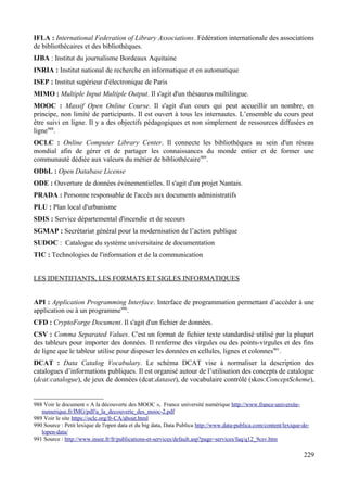 IFLA : International Federation of Library Associations. Fédération internationale des associations
de bibliothécaires et des bibliothèques.
IJBA : Institut du journalisme Bordeaux Aquitaine
INRIA : Institut national de recherche en informatique et en automatique
ISEP : Institut supérieur d'électronique de Paris
MIMO : Multiple Input Multiple Output. Il s'agit d'un thésaurus multilingue.
MOOC : Massif Open Online Course. Il s'agit d'un cours qui peut accueillir un nombre, en
principe, non limité de participants. Il est ouvert à tous les internautes. L’ensemble du cours peut
être suivi en ligne. Il y a des objectifs pédagogiques et non simplement de ressources diffusées en
ligne988
.
OCLC : Online Computer Library Center. Il connecte les bibliothèques au sein d'un réseau
mondial afin de gérer et de partager les connaissances du monde entier et de former une
communauté dédiée aux valeurs du métier de bibliothécaire989
.
ODbL : Open Database License
ODE : Ouverture de données événementielles. Il s'agit d'un projet Nantais.
PRADA : Personne responsable de l'accès aux documents administratifs
PLU : Plan local d'urbanisme
SDIS : Service départemental d'incendie et de secours
SGMAP : Secrétariat général pour la modernisation de l’action publique
SUDOC : Catalogue du système universitaire de documentation
TIC : Technologies de l'information et de la communication
LES IDENTIFIANTS, LES FORMATS ET SIGLES INFORMATIQUES
API : Application Programming Interface. Interface de programmation permettant d’accéder à une
application ou à un programme990
.
CFD : CryptoForge Document. Il s'agit d'un fichier de données.
CSV : Comma Separated Values. C'est un format de fichier texte standardisé utilisé par la plupart
des tableurs pour importer des données. Il renferme des virgules ou des points-virgules et des fins
de ligne que le tableur utilise pour disposer les données en cellules, lignes et colonnes991
.
DCAT : Data Catalog Vocabulary. Le schéma DCAT vise à normaliser la description des
catalogues d’informations publiques. Il est organisé autour de l’utilisation des concepts de catalogue
(dcat:catalogue), de jeux de données (dcat:dataset), de vocabulaire contrôlé (skos:ConceptScheme),
988 Voir le document « A la découverte des MOOC », France université numérique http://www.france-universite-
numerique.fr/IMG/pdf/a_la_decouverte_des_mooc-2.pdf
989 Voir le site https://oclc.org/fr-CA/about.html
990 Source : Petit lexique de l'open data et du big data, Data Publica http://www.data-publica.com/content/lexique-de-
lopen-data/
991 Source : http://www.insee.fr/fr/publications-et-services/default.asp?page=services/faq/q12_9csv.htm
229
 
