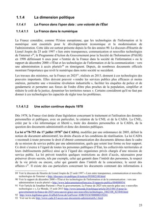 1.1.4 La dimension politique
1.1.4.1 La France dans l'open data : une volonté de l'État
1.1.4.1.1 La France dans le numérique
La France considère, comme l'Union européenne, que les technologies de l'information et le
numérique sont essentiels pour le développement économique et la modernisation de
l'administration. Cette idée est surtout présente depuis la fin des années 90. Le discours d'Hourtin de
Lionel Jospin du 25 août 1997 « lien entre transparence, communication et nouvelles technologies
de l'internet »89
, le Programme d'Action du Gouvernement pour la Société de l'Information (PAGSI)
en 1998 définissant 6 axes pour « l'entrée de la France dans la société de l'information » ou le
rapport de décembre 2000 « l'État et les technologies de l'information et de la communication : vers
une administration à accès pluriel»90
en témoignent. Depuis, de nombreux documents officiels
montrant l'importance que revêt le numérique dans notre société se succèdent.
Les travaux des ministres, sur la France en 202591
, réalisés en 2013, donnent à ces technologies des
pouvoirs importants. Elles doivent pouvoir « rendre les services publics plus efficaces et moins
onéreux, permettre une « troisième révolution industrielle », faciliter les enquêtes de police et de
gendarmerie et permettre aux forces de l'ordre d'être plus proches de la population, simplifier et
réduire le coût de la justice, dynamiser les territoires ruraux ». Certains considèrent qu'il ne faut pas
donner à ces technologies les capacités de régler tous les problèmes.
1.1.4.1.2 Une action continue depuis 1978
Dès 1978, la France s'est dotée d'une législation concernant le traitement et l'utilisation des données
personnelles et publiques, avec en particulier, la création de la CNIL et de la CADA. La CNIL,
créée par la « loi informatique et liberté », traite des données personnelles et la CADA, de la
question des documents administratifs et donc des données publiques.
La loi n°78-753 du 17 juillet 197892
(loi CADA), modifiée par une ordonnance de 2005, définit la
notion de document administratif, les droits d'accès et les conditions de réutilisation. La loi CADA
« reconnaît à toute personne le droit d’obtenir communication des documents détenus dans le cadre
de sa mission de service public par une administration, quels que soient leur forme ou leur support.
Ce droit s’exerce à l’égard de toutes les personnes publiques (l’État, les collectivités territoriales et
leurs établissements publics) ainsi qu’à l’égard des organismes privés chargés d’une mission de
service public. La loi prévoit toutefois quelques restrictions au droit d’accès, nécessaires pour
préserver divers secrets, tels par exemple, celui qui garantit dans l’intérêt des personnes, le respect
de la vie privée ou encore, celui qui garantit dans l’intérêt de la concurrence, le secret des
affaires »93
. Il existe des cas particuliers concernant les documents contenant des informations à
89 Voir le discours de Hourtin de Lionel Jospin du 25 août 1997 « Lien entre transparence, communication et nouvelles
technologies de l'internet » http://discours.vie-publique.fr/notices/993002100.html
90 Voir le rapport de décembre 2000 « l'État et les technologies de l'information et de la communication : vers une
administration à accès pluriel » http://www.ladocumentationfrancaise.fr/rapports-publics/004000954/
91 Voir l'article de Jonathan Parienté « Pour le gouvernement, La France de 2025 sera sauvée grâce aux « nouvelles
technologies » », Le Monde, 15 août 2013 http://www.lemonde.fr/politique/article/2013/08/15/pour-le-
gouvernement-la-france-de-2025-sera-sauvee-grace-aux-nouvelles-technologies_3462108_823448.html
92 http://www.legifrance.gouv.fr/affichTexte.do?cidTexte=JORFTEXT000000339241
93 Voir sur le site http://www.cada.fr/l-acces-aux-documents-administratifs,1.html
23
 
