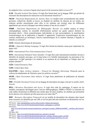 de catégorie (skos:concept), d’agents (foaf:agent) et de ressources (dcat:ressource)992
.
EAD : Encoded Archival Description. Il s'agit d'un format basé sur le langage XML qui permet de
structurer des descriptions de manuscrits ou de documents d'archives993
.
FRAD : Functional Requirements for Autority Data. Ce modèle traite essentiellement des entités
personne, collectivité, famille et œuvre, en étudiant les attributs de chacune de ces entités, les
relations qu'elles entretiennent entre elles et les relations qui existent entre les différentes
appellations qui servent à désigner une même instance d’une de ces entités994
.
FRBR : Functional Requirements for Bibliographic Records. Ce modèle analyse la notice
catalographique comme un ensemble d'informations portant sur quatre aspects distincts du
document décrit : l'item (caractéristiques individuelles en tant qu'exemplaire), la manifestation
(caractéristiques de la publication à laquelle il appartient), l'expression (caractéristiques de son
contenu intellectuel ou artistique), l'œuvre (caractéristiques de la création abstraite à laquelle se
rattache ce contenu)995
.
GED : Gestion électronique de documents
HTML : Hypertext Markup Language. Il s'agit d'un format de données conçu pour représenter les
pages web.
IPTC : International Press Telecommunications Council
ISNI : International Standard Name Identifier. Il s'agit d'un code international normalisé servant à
identifier de manière univoque, sur le long terme et à l’échelle internationale, les personnes et les
organismes. La BnF participe à la création et au maintien de cet identifiant et l’intègre dans ses
propres données996
.
LED : Linked Entreprise Data
LOD : Linked Open Data
OAI-PMH : Open Archives Initiative - Protocol for Metadata Harvesting. Protocole pour la
collecte de métadonnées de l'Initiative pour les archives ouvertes997
.
OGDI : Open Government Data Initative. Il s'agit d'une plateforme de publication de données
ouvertes.
PDF : Portable Document Format est un langage de description de pages créé par la société Adobe
Systems
RDA : Ressource Description and Access. Il s'agit d'un code de catalogage. Il repose sur les
modèles conceptuels développés pour l’univers bibliographique, FRBR et FRAD. La structure du
code reflète étroitement la définition des entités dans les deux modèles, les attributs qui permettent
de les décrire et les relations qu’elles peuvent avoir entre elles998
.
RDF : Ressource Description Framework est un modèle de description des données dans lequel
toute ressource est identifiée par une URI, et où l'on peut faire des assertions ou déclarations sur ces
992 Source : http://opendatafrance.net/les-ateliers/atelier-3-dataset-des-datasets/
993 Source : http://www.bnf.fr/fr/professionnels/formats_catalogage/a.f_ead.html
994 Source :
http://www.bnf.fr/fr/professionnels/modelisation_ontologies/a.modele_FRBR.html#SHDC__Attribute_BlocArticle3
BnF
995 Idem 1001
996 Source : http://www.bnf.fr/fr/professionnels/isni_informer/s.isni.html
997 Source : http://www.bnf.fr/fr/professionnels/protocoles_echange_donnees/a.proto_oai.html
998 Source : http://www.bnf.fr/fr/professionnels/rda/s.rda_caracteristiques.html?first_Art=non
230
 