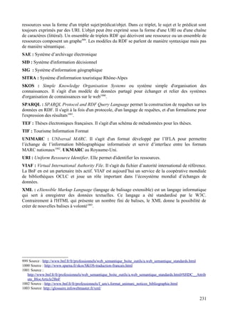 ressources sous la forme d'un triplet sujet/prédicat/objet. Dans ce triplet, le sujet et le prédicat sont
toujours exprimés par des URI. L'objet peut être exprimé sous la forme d'une URI ou d'une chaîne
de caractères (littéral). Un ensemble de triplets RDF qui décrivent une ressource ou un ensemble de
ressources composent un graphe999
. Les modèles du RDF se parlent de manière syntaxique mais pas
de manière sémantique.
SAE : Système d’archivage électronique
SID : Système d'information décisionnel
SIG : Système d'information géographique
SITRA : Système d'information touristique Rhône-Alpes
SKOS : Simple Knowledge Organisation Systems ou système simple d'organisation des
connaissances. Il s'agit d'un modèle de données partagé pour échanger et relier des systèmes
d'organisation de connaissances sur le web1000
.
SPARQL : SPARQL Protocol and RDF Query Language permet la construction de requêtes sur les
données en RDF. Il s'agit à la fois d'un protocole, d'un langage de requêtes, et d'un formalisme pour
l'expression des résultats1001
.
TEF : Thèses électroniques françaises. Il s'agit d'un schéma de métadonnées pour les thèses.
TIF : Tourisme Information Format
UNIMARC : UNIversal MARC. Il s'agit d'un format développé par l’IFLA pour permettre
l’échange de l’information bibliographique informatisée et servir d’interface entre les formats
MARC nationaux1002
. UKMARC au Royaume-Uni.
URI : Uniform Ressource Identifier. Elle permet d'identifier les ressources.
VIAF : Virtual International Authority File. Il s'agit du fichier d’autorité international de référence.
La BnF en est un partenaire très actif. VIAF est aujourd’hui un service de la coopérative mondiale
de bibliothèques OCLC et joue un rôle important dans l’écosystème mondial d’échanges de
données.
XML : eXtensible Markup Language (langage de balisage extensible) est un langage informatique
qui sert à enregistrer des données textuelles. Ce langage a été standardisé par le W3C.
Contrairement à l'HTML qui présente un nombre fini de balises, le XML donne la possibilité de
créer de nouvelles balises à volonté1003
.
999 Source : http://www.bnf.fr/fr/professionnels/web_semantique_boite_outils/a.web_semantique_standards.html
1000 Source : http://www.sparna.fr/skos/SKOS-traduction-francais.html
1001 Source :
http://www.bnf.fr/fr/professionnels/web_semantique_boite_outils/a.web_semantique_standards.html#SHDC__Attrib
ute_BlocArticle2BnF
1002 Source : http://www.bnf.fr/fr/professionnels/f_um/s.format_unimarc_notices_bibliographie.html
1003 Source: http://glossaire.infowebmaster.fr/xml/
231
 
