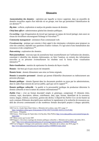 Glossaire
Anonymisation des données : opération par laquelle se trouve supprimé, dans un ensemble de
données recueillies auprès d'un individu ou un groupe, tout lien qui permettrait l'identification de
ces derniers1004
.
Big data : collecte, exploration et analyse de grandes masses de données.
Chief data officer : administrateur général des données publiques.
Co-working : type d'organisation du travail qui regroupe un espace de travail partagé, mais aussi un
réseau de travailleurs encourageant l'échange et l'ouverture1005
.
Community management : animateur d'une communauté web.
Crowdsourcing : pratique qui consiste à faire appel à des internautes volontaires pour proposer ou
créer des contenus, répondre aux questions d’autres visiteurs. Il s’agit ainsi d’une mutualisation des
ressources et des compétences1006
.
Data-mining : exploration des données.
Data-journalisme : nouveau type de journalisme basé essentiellement sur l’utilisation des données,
consistant à identifier des données intéressantes, en faire l’analyse, en extraire des informations
nouvelles et en présenter éventuellement les résultats sous la forme d’une visualisation
interactive1007
.
Data-visualisation : manière de représenter les données de façon visuelle.
Donnée : fait brut qui n'a pas encore été interprété.
Donnée brute : donnée élémentaire sans mise en forme originale.
Donnée à caractère personnel : donnée qui permet d'identifier directement ou indirectement une
personne physique.
Donnée publique : donnée figurant dans les documents produits ou reçus par les administrations,
dans le cadre d'une mission de service public, quel que soit le support1008
.
Donnée publique culturelle : la qualité et la personnalité juridique du producteur détermine la
donnée culturelle et non la nature du contenu informationnel1009
.
Dublin Core : c'est un format descriptif simple et générique, comprenant 15 éléments (titre,
créateur, sujet, description, éditeur, contributeur, date, type, format, identifiant de la ressource,
source, langue, relation, couverture, gestion des droits). L'objectif du Dublin Core est de fournir un
socle commun d'éléments descriptifs pour améliorer le signalement et la recherche de ressources au-
delà des diverses communautés et des nombreux formats descriptifs propres à chaque spécialité,
1004 Voir le « Guide Open Data Culture », Ministère de la culture, mars 2013, page 17
https://semaphore.culture.gouv.fr/documents/10746/1502772/GUIDE+DATA+CULTURE/
1005 Source : Wikipédia
1006 Source : Petit lexique de l'open data et du big data, Data Publica http://www.data-publica.com/content/lexique-de-
lopen-data/
1007 Même source que la note 1005
1008 Rapport « Ouverture et partage des données publiques culturelles », Ministère de la culture, décembre 2013,
page 5 http://www.ladocumentationfrancaise.fr/var/storage/rapports-publics/144000037/0000.pdf
1009 Voir le Rapport « Partager notre patrimoine culturel », Ministère de la culture, mai 2010, page 73
http://www.ladocumentationfrancaise.fr/rapports-publics/104000652/index.shtml
232
 