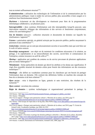 tout en restant suffisamment structuré1010
.
E-administration : utilisation des technologies de l’information et de la communication par les
administrations publiques visant à rendre les services publics plus accessibles à leurs usagers et à
améliorer leur fonctionnement interne1011
.
Hackaton : événement où des développeurs se réunissent pour faire de la programmation
informatique collaborative, sur plusieurs jours.
Interopérabilité : deux systèmes d'information sont dits interopérables lorsqu'ils peuvent, sans
intervention manuelle, échanger des informations et des services et fonctionner conjointement,
même s'ils sont hétérogènes1012
.
Jeu de données (dataset) : collection structurée et documentée de données sur laquelle les
réutilisateurs s’appuient1013
Licence : autorisation spéciale, en général octroyée par les pouvoirs publics, parfois moyennant le
paiement d’une contribution1014
.
Linked data : données qui ne sont pas nécessairement ouvertes et accessibles mais qui sont liées sur
le web à d’autres sources.
Knowledge management : son objet est de maintenir les conditions nécessaires à la création, au
partage, à la capitalisation et au renouvellement des savoirs, savoir-faire et connaissances de
l'entreprise, comme ressource ou actif de celle-ci1015
.
Mashup : application qui combine du contenu ou du service provenant de plusieurs applications
plus ou moins hétérogènes1016
.
Métadonnée : forme particulière de donnée qui décrit les attributs et lui donne une signification. Il
s'agit d'un ensemble structuré de données créées pour fournir des informations sur des ressources
numériques1017
.
Ontologie : elle définit un vocabulaire commun pour les chercheurs qui ont besoin de partager
l'information dans un domaine. Elle contient des définitions lisibles en machine des concepts de
base de ce domaine et de leurs relations1018
.
Open access : mise à disposition en ligne, gratuite et sans restriction, des résultats de la
recherche1019
Open content : ouverture des contenus
Régie de données : système technologique et organisationnel permettant le partage, la
1010 Source : BnF http://www.bnf.fr/fr/professionnels/formats_catalogage/a.f_dublin_core.html
1011 Source : Wikipédia
1012 Voir le rapport « Partager notre patrimoine culturel », Ministère de la culture, mai 2010, page 73
http://www.ladocumentationfrancaise.fr/var/storage/rapports-publics/104000652/0000.pdf
1013 Source : Petit lexique de l'open data et du big data, Data Publica http://www.data-publica.com/content/lexique-de-
lopen-data/
1014 Voir le rapport « Partager notre patrimoine culturel », Ministère de la culture, mai 2010, page 73. Extrait de
Gérard Cornu, Vocabulaire Juridique, mai 2004, Ed. PUF
http://www.ladocumentationfrancaise.fr/var/storage/rapports-publics/104000652/0000.pdf
1015 Source ENSSIB http://www.enssib.fr/bibliotheque-numerique/documents/48452-le-records-management.pdf
1016 Source : Wikipédia
1017 Voir le rapport « Ouverture et partage des données publiques culturelles », Ministère de la culture, décembre
2013, page 5 http://www.ladocumentationfrancaise.fr/var/storage/rapports-publics/144000037/0000.pdf
1018 Source : BnF http://www.bnf.fr/fr/professionnels/modelisation_ontologies/a.elaboration_ontologies.html
1019 Source : Collectif, Dictionnaire de l'information, Armand Colin, 2008, page 194
233
 