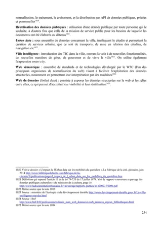 normalisation, le traitement, le croisement, et la distribution par API de données publiques, privées
et personnelles1020
.
Réutilisation des données publiques : utilisation d'une donnée publique par toute personne qui le
souhaite, à d'autres fins que celle de la mission de service public pour les besoins de laquelle les
documents ont été élaborés ou détenus1021
.
Urban data : sous ensemble de données concernant la ville, impliquant le citadin et permettant la
création de services urbains, que ce soit de transports, de mise en relation des citadins, de
navigation etc1022
.
Ville intelligente : introduction des TIC dans la ville, ouvrant la voie à de nouvelles fonctionnalités,
de nouvelles manières de gérer, de gouverner et de vivre la ville1023
. On utilise également
l'expression smart city.
Web sémantique : ensemble de standards et de technologies développé par le W3C (l'un des
principaux organismes de normalisation du web) visant à faciliter l'exploitation des données
structurées, notamment en permettant leur interprétation par des machines1024
Web de données (linked data) : consiste à exposer les données structurées sur le web et les relier
entre elles, ce qui permet d'accroître leur visibilité et leur réutilisation1025
.
1020 Voir le dossier « L'impact de l'Urban data sur les mobilités du quotidien », La Fabrique de la cité, glossaire, juin
2014 http://www.lafabriquedelacite.com/fabrique-de-la-
cite/site/fr/publications/pages/l_impact_de_l_urban_data_sur_les_mobilites_du_quotidien.htm
1021 Définition qui reprend l'article 10 de la loi 78-753 du 17 juillet 1978. Voir le rapport « ouverture et partage des
données publiques culturelles » du ministère de la culture, page 16
http://www.ladocumentationfrancaise.fr/var/storage/rapports-publics/144000037/0000.pdf
1022 Même source que la note 1019
1023 Source : ministère de l'écologie et du développement durable http://www.developpement-durable.gouv.fr/La-ville-
intelligente-etat-des.html
1024 Source : BnF
http://www.bnf.fr/fr/professionnels/innov_num_web_donnees/a.web_donnees_enjeux_bibliotheques.html
1025 Même source que la note 1034
234
 
