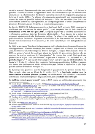 caractère personnel. Leur communication n'est possible qu'à certaines conditions : « il faut que la
personne à laquelle les données se rapportent ait donné son consentement ou que ces données soient
anonymisées » et « la réutilisation des données à caractère personnel doit respecter les exigences de
la loi du 6 janvier 1978 ». Par ailleurs, « les documents administratifs sont communiqués sous
réserve des droits de propriété littéraire et artistique ». Enfin, une exception existe pour « les
établissements culturels ou d’enseignement ». La loi impose également la tenue d’un répertoire des
principaux documents, devant être porté à la connaissance des usagers.
La directive 2003/98/CE du Parlement européen et du Conseil du 17 novembre 2003, concernant la
réutilisation des informations du secteur public94
, a été transposée dans le droit français par
l'ordonnance n°2005-650 du 6 juin 200595
. Elle pose les principes d’une libre réutilisation des
« informations contenues dans les documents administratifs ». Nous passons de la notion de
documents administratifs à celle d’information publique. Par ailleurs, il est précisé que les données
publiques doivent être mises à disposition et réutilisables à des fins commerciales ou non, d’une
manière non discriminatoire et non exclusive, à des coûts n’excédant pas ceux de la production de
la donnée.
En 2008, le secrétaire d’État chargé de la prospective, de l’évaluation des politiques publiques et du
développement de l’économie numérique, Éric Besson, a proposé dans le cadre du Plan numérique
2012, la création d’un portail unique de données publiques. Le député Frank Riester a réuni fin
2009, un groupe d’expert du numérique, chargé de formuler 25 propositions d’action, afin de
structurer la stratégie numérique de l’administration96
. La création d'un portail faisait partie des
propositions et en juin 2009 une circulaire97
en précisait la démarche. Le 5 décembre 2011, le
portail data.gouv.fr 98
a été ouvert et la licence ouverte99
a été proposée. La mission Etalab a été
lancée le 21 février 2011, chargée de « coordonner l’action des administrations de l'État et apporter
son soutien aux établissements publics administratifs pour faciliter la réutilisation la plus large
possible de leurs informations publiques »100
.
La dynamique s'est poursuivie avec le changement de gouvernement. Le premier ministre Jean-
Marc Ayrault, créant par un décret du 31 octobre 2012101
, le Secrétariat général pour la
modernisation de l’action publique (SGMAP). La mission Etalab a été rattachée à ce secrétariat
et l'open data inscrit comme principe de gouvernement, dans une charte de déontologie.
La feuille de route du gouvernement102
parue en 2013, précise son ambition dans ce domaine. Une
94 Voir la directive 2003/98/CE du 17 novembre 2003 http://eur-lex.europa.eu/LexUriServ/LexUriServ.do?
uri=OJ:L:2003:345:0090:0096:FR:PDF. Cette directive a été modifiée par la directive 2013/37/UE du 26 juin 2013.
95 Voir l'ordonnance n°2005-650 du 6 juin 2005
http://www.legifrance.gouv.fr/affichTexte.do;jsessionid=347C1D3F66B5B62F83B58C46E3433C6B.tpdjo08v_2?
cidTexte=JORFTEXT000000629684&categorieLien=id
96 Voir le rapport « Amélioration de la relation numérique à l'usager » paru en février 2010
http://www.ladocumentationfrancaise.fr/rapports-publics/104000078/
97 Circulaire du 26 mai 2011 relative à la création d’un portail unique des informations publiques de l'État
« data.gouv.fr » par la mission Etalab et l’application des dispositions régissant le droit de réutilisation des informations
publiques.
98 Voir le portail http://www.data.gouv.fr/
99 Voir sur la présentation de cette licence sur le site d'Etalab http://www.etalab.gouv.fr/pages/licence-ouverte-open-
licence-5899923.html
100 Voir le communiqué de presse http://fr.slideshare.net/Etalab/communiqu-de-presse-cration-de-la-mission-etalab-
charge-de-crer
101 Voir le décret du 31 octobre 2012 http://www.legifrance.gouv.fr/affichTexte.do?
cidTexte=JORFTEXT000026557680&dateTexte=&categorieLien=id
102 Voir la feuille de route du gouvernement en matière d'ouverture et de partage des données publiques du 28 février
2013 http://www.etalab.gouv.fr/article-la-feuille-de-route-du-gouvernement-en-matiere-d-ouverture-et-de-partage-
des-donnees-publiques-115767801.html
24
 
