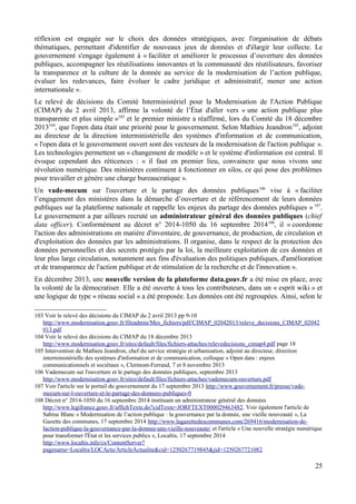réflexion est engagée sur le choix des données stratégiques, avec l'organisation de débats
thématiques, permettant d'identifier de nouveaux jeux de données et d'élargir leur collecte. Le
gouvernement s'engage également à « faciliter et améliorer le processus d’ouverture des données
publiques, accompagner les réutilisations innovantes et la communauté des réutilisateurs, favoriser
la transparence et la culture de la donnée au service de la modernisation de l’action publique,
évaluer les redevances, faire évoluer le cadre juridique et administratif, mener une action
internationale ».
Le relevé de décisions du Comité Interministériel pour la Modernisation de l'Action Publique
(CIMAP) du 2 avril 2013, affirme la volonté de l’État d'aller vers « une action publique plus
transparente et plus simple »103
et le premier ministre a réaffirmé, lors du Comité du 18 décembre
2013104
, que l'open data était une priorité pour le gouvernement. Selon Mathieu Jeandron105
, adjoint
au directeur de la direction interministérielle des systèmes d'information et de communication,
« l'open data et le gouvernement ouvert sont des vecteurs de la modernisation de l'action publique ».
Les technologies permettent un « changement de modèle » et le système d'information est central. Il
évoque cependant des réticences : « il faut en premier lieu, convaincre que nous vivons une
révolution numérique. Des ministères continuent à fonctionner en silos, ce qui pose des problèmes
pour travailler et génère une charge bureaucratique ».
Un vade-mecum sur l'ouverture et le partage des données publiques106
vise à « faciliter
l’engagement des ministères dans la démarche d’ouverture et de référencement de leurs données
publiques sur la plateforme nationale et rappelle les enjeux du partage des données publiques » 107
.
Le gouvernement a par ailleurs recruté un administrateur général des données publiques (chief
data officer). Conformément au décret n° 2014-1050 du 16 septembre 2014108
, il « coordonne
l'action des administrations en matière d'inventaire, de gouvernance, de production, de circulation et
d'exploitation des données par les administrations. Il organise, dans le respect de la protection des
données personnelles et des secrets protégés par la loi, la meilleure exploitation de ces données et
leur plus large circulation, notamment aux fins d'évaluation des politiques publiques, d'amélioration
et de transparence de l'action publique et de stimulation de la recherche et de l'innovation ».
En décembre 2013, une nouvelle version de la plateforme data.gouv.fr a été mise en place, avec
la volonté de la démocratiser. Elle a été ouverte à tous les contributeurs, dans un « esprit wiki » et
une logique de type « réseau social » a été proposée. Les données ont été regroupées. Ainsi, selon le
103 Voir le relevé des décisions du CIMAP du 2 avril 2013 pp 9-10
http://www.modernisation.gouv.fr/fileadmin/Mes_fichiers/pdf/CIMAP_02042013/releve_decisions_CIMAP_02042
013.pdf
104 Voir le relevé des décisions du CIMAP du 18 décembre 2013
http://www.modernisation.gouv.fr/sites/default/files/fichiers-attaches/relevedecisions_cimap4.pdf page 18
105 Intervention de Mathieu Jeandron, chef du service stratégie et urbanisation, adjoint au directeur, direction
interministérielle des systèmes d'information et de communication, colloque « Open data : enjeux
communicationnels et sociétaux », Clermont-Ferrand, 7 et 8 novembre 2013
106 Vademecum sur l'ouverture et le partage des données publiques, septembre 2013
http://www.modernisation.gouv.fr/sites/default/files/fichiers-attaches/vademecum-ouverture.pdf
107 Voir l'article sur le portail du gouvernement du 17 septembre 2013 http://www.gouvernement.fr/presse/vade-
mecum-sur-l-ouverture-et-le-partage-des-donnees-publiques-0
108 Décret n° 2014-1050 du 16 septembre 2014 instituant un administrateur général des données
http://www.legifrance.gouv.fr/affichTexte.do?cidTexte=JORFTEXT000029463482. Voir également l'article de
Sabine Blanc « Modernisation de l’action publique : la gouvernance par la donnée, une vieille nouveauté », La
Gazette des communes, 17 septembre 2014 http://www.lagazettedescommunes.com/269416/modernisation-de-
laction-publique-la-gouvernance-par-la-donnee-une-vieille-nouveaute/ et l'article « Une nouvelle stratégie numérique
pour transformer l'État et les services publics », Localtis, 17 septembre 2014
http://www.localtis.info/cs/ContentServer?
pagename=Localtis/LOCActu/ArticleActualite&cid=1250267719845&jid=1250267721082
25
 