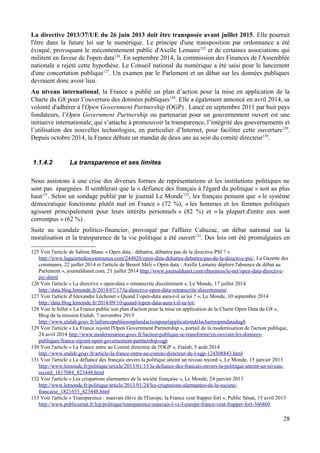 La directive 2013/37/UE du 26 juin 2013 doit être transposée avant juillet 2015. Elle pourrait
l'être dans la future loi sur le numérique. Le principe d'une transposition par ordonnance a été
évoqué, provoquant le mécontentement public d'Axelle Lemaire125
et de certaines associations qui
militent en faveur de l'open data126
. En septembre 2014, la commission des Finances de l'Assemblée
nationale a rejeté cette hypothèse. Le Conseil national du numérique a été saisi pour le lancement
d'une concertation publique127
. Un examen par le Parlement et un débat sur les données publiques
devraient donc avoir lieu.
Au niveau international, la France a publié un plan d’action pour la mise en application de la
Charte du G8 pour l’ouverture des données publiques128
. Elle a également annoncé en avril 2014, sa
volonté d'adhérer à l'Open Government Partnership (OGP) . Lancé en septembre 2011 par huit pays
fondateurs, l’Open Government Partnership ou partenariat pour un gouvernement ouvert est une
initiative internationale, qui s’attache à promouvoir la transparence, l’intégrité des gouvernements et
l’utilisation des nouvelles technologies, en particulier d’Internet, pour faciliter cette ouverture129
.
Depuis octobre 2014, la France débute un mandat de deux ans au sein du comité directeur130
.
1.1.4.2 La transparence et ses limites
Nous assistons à une crise des diverses formes de représentations et les institutions politiques ne
sont pas épargnées. Il semblerait que la « défiance des français à l'égard du politique » soit au plus
haut131
. Selon un sondage publié par le journal Le Monde132
, les français pensent que « le système
démocratique fonctionne plutôt mal en France » (72 %), « les hommes et les femmes politiques
agissent principalement pour leurs intérêts personnels » (82 %) et « la plupart d'entre eux sont
corrompus » (62 %) .
Suite au scandale politico-financier, provoqué par l'affaire Cahuzac, un débat national sur la
moralisation et la transparence de la vie politique a été ouvert133
. Des lois ont été promulguées en
125 Voir l'article de Sabine Blanc « Open data : débattra, débattra pas de la directive PSI ? »
http://www.lagazettedescommunes.com/244820/open-data-debattra-debattra-pas-de-la-directive-psi/, La Gazette des
communes, 22 juillet 2014 et l'article de Benoît Méli « Open data : Axelle Lemaire déplore l'absence de débat au
Parlement », journaldunet.com, 21 juillet 2014 http://www.journaldunet.com/ebusiness/le-net/open-data-directive-
psi.shtml
126 Voir l'article « La directive « open-data » retranscrite discrètement », Le Monde, 17 juillet 2014
http://data.blog.lemonde.fr/2014/07/17/la-directive-open-data-retranscrite-discretement/
127 Voir l'article d'Alexandre Léchenet « Quand l’open-data aura-t-il sa loi ? », Le Monde, 10 septembre 2014
http://data.blog.lemonde.fr/2014/09/10/quand-lopen-data-aura-t-il-sa-loi/
128 Voir le billet « La France publie son plan d'action pour la mise en application de la Charte Open Data du G8 »,
Blog de la mission Etalab, 7 novembre 2013
http://www.etalab.gouv.fr/lafrancepubliesonplandactionpourlapplicationdelacharteopendatadug8
129 Voir l'article « La France rejoint l'Open Government Partnership », portail de la modernisation de l'action publique,
24 avril 2014 http://www.modernisation.gouv.fr/laction-publique-se-transforme/en-ouvrant-les-donnees-
publiques/france-rejoint-open-governement-partnership-ogp
130 Voir l'article « La France entre au Comité directeur de l'OGP », Etalab, 5 août 2014
http://www.etalab.gouv.fr/article-la-france-entre-au-comite-directeur-de-l-ogp-124308843.html
131 Voir l'article « La défiance des français envers la politique atteint un niveau record », Le Monde, 15 janvier 2013
http://www.lemonde.fr/politique/article/2013/01/15/la-defiance-des-francais-envers-la-politique-atteint-un-niveau-
record_1817084_823448.html
132 Voir l'article « Les crispations alarmantes de la société française », Le Monde, 24 janvier 2013
http://www.lemonde.fr/politique/article/2013/01/24/les-crispations-alarmantes-de-la-societe-
francaise_1821655_823448.html
133 Voir l'article « Transparence : mauvais élève de l'Europe, la France veut frapper fort », Public Sénat, 15 avril 2013
http://www.publicsenat.fr/lcp/politique/transparence-mauvais-l-ve-l-europe-france-veut-frapper-fort-366860
28
 