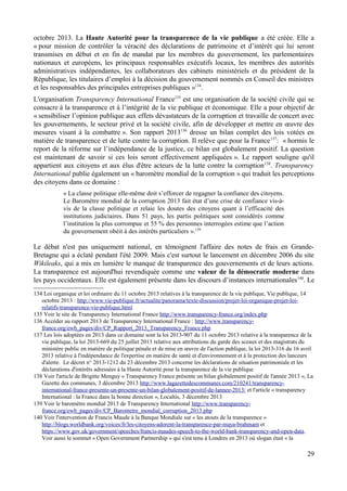 octobre 2013. La Haute Autorité pour la transparence de la vie publique a été créée. Elle a
« pour mission de contrôler la véracité des déclarations de patrimoine et d’intérêt qui lui seront
transmises en début et en fin de mandat par les membres du gouvernement, les parlementaires
nationaux et européens, les principaux responsables exécutifs locaux, les membres des autorités
administratives indépendantes, les collaborateurs des cabinets ministériels et du président de la
République, les titulaires d’emploi à la décision du gouvernement nommés en Conseil des ministres
et les responsables des principales entreprises publiques »134
.
L'organisation Transparency International France135
est une organisation de la société civile qui se
consacre à la transparence et à l’intégrité de la vie publique et économique. Elle a pour objectif de
« sensibiliser l’opinion publique aux effets dévastateurs de la corruption et travaille de concert avec
les gouvernements, le secteur privé et la société civile, afin de développer et mettre en œuvre des
mesures visant à la combattre ». Son rapport 2013136
dresse un bilan complet des lois votées en
matière de transparence et de lutte contre la corruption. Il relève que pour la France137
: « hormis le
report de la réforme sur l’indépendance de la justice, ce bilan est globalement positif. La question
est maintenant de savoir si ces lois seront effectivement appliquées ». Le rapport souligne qu'il
appartient aux citoyens et aux élus d'être acteurs de la lutte contre la corruption138
. Transparency
International publie également un « baromètre mondial de la corruption » qui traduit les perceptions
des citoyens dans ce domaine :
« La classe politique elle-même doit s’efforcer de regagner la confiance des citoyens.
Le Baromètre mondial de la corruption 2013 fait état d’une crise de confiance vis-à-
vis de la classe politique et relaie les doutes des citoyens quant à l’efficacité des
institutions judiciaires. Dans 51 pays, les partis politiques sont considérés comme
l’institution la plus corrompue et 55 % des personnes interrogées estime que l’action
du gouvernement obéit à des intérêts particuliers ».139
Le débat n'est pas uniquement national, en témoignent l'affaire des notes de frais en Grande-
Bretagne qui a éclaté pendant l'été 2009. Mais c'est surtout le lancement en décembre 2006 du site
Wikileaks, qui a mis en lumière le manque de transparence des gouvernements et de leurs actions.
La transparence est aujourd'hui revendiquée comme une valeur de la démocratie moderne dans
les pays occidentaux. Elle est également présente dans les discours d’instances internationales140
. Le
134 Loi organique et loi ordinaire du 11 octobre 2013 relatives à la transparence de la vie publique, Vie publique, 14
octobre 2013 : http://www.vie-publique.fr/actualite/panorama/texte-discussion/projet-loi-organique-projet-loi-
relatifs-transparence-vie-publique.html
135 Voir le site de Transparency International France http://www.transparency-france.org/index.php
136 Accéder au rapport 2013 de Transparency International France : http://www.transparency-
france.org/ewb_pages/div/CP_Rapport_2013_Transparency_France.php
137 Les lois adoptées en 2013 dans ce domaine sont la loi 2013-907 du 11 octobre 2013 relative à la transparence de la
vie publique, la loi 2013-669 du 25 juillet 2013 relative aux attributions du garde des sceaux et des magistrats du
ministère public en matière de politique pénale et de mise en œuvre de l'action publique, la loi 2013-316 du 16 avril
2013 relative à l'indépendance de l'expertise en matière de santé et d'environnement et à la protection des lanceurs
d'alerte. Le décret n° 2013-1212 du 23 décembre 2013 concerne les déclarations de situation patrimoniale et les
déclarations d'intérêts adressées à la Haute Autorité pour la transparence de la vie publique
138 Voir l'article de Brigitte Menguy « Transparency France présente un bilan globalement positif de l'année 2013 », La
Gazette des communes, 3 décembre 2013 http://www.lagazettedescommunes.com/210241/transparency-
international-france-presente-un-presente-un-bilan-globalement-positif-de-lannee-2013/ et l'article « transparency
International : la France dans la bonne direction », Localtis, 3 décembre 2013
139 Voir le baromètre mondial 2013 de Transparency International http://www.transparency-
france.org/ewb_pages/div/CP_Barometre_mondial_corruption_2013.php
140 Voir l'intervention de Francis Maude à la Banque Mondiale sur « les atouts de la transparence »
http://blogs.worldbank.org/voices/fr/les-citoyens-adorent-la-transparence-par-maya-brahmam et
https://www.gov.uk/government/speeches/francis-maudes-speech-to-the-world-bank-transparency-and-open-data.
Voir aussi le sommet « Open Government Partnership » qui s'est tenu à Londres en 2013 où slogan était « la
29
 