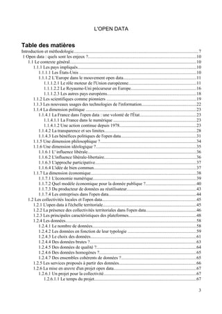 L'OPEN DATA
Table des matières
Introduction et méthodologie...............................................................................................................7
1 Open data : quels sont les enjeux ?................................................................................................10
1.1 Le contexte général.................................................................................................................10
1.1.1 Les pays impliqués..........................................................................................................10
1.1.1.1 Les États-Unis ........................................................................................................10
1.1.1.2 L’Europe dans le mouvement open data.................................................................11
1.1.1.2.1 Le rôle moteur de l'Union européenne............................................................11
1.1.1.2.2 Le Royaume-Uni précurseur en Europe..........................................................16
1.1.1.2.3 Les autres pays européens...............................................................................18
1.1.2 Les scientifiques comme pionniers ................................................................................19
1.1.3 Les nouveaux usages des technologies de l'information.................................................22
1.1.4 La dimension politique ..................................................................................................23
1.1.4.1 La France dans l'open data : une volonté de l'État..................................................23
1.1.4.1.1 La France dans le numérique ..........................................................................23
1.1.4.1.2 Une action continue depuis 1978....................................................................23
1.1.4.2 La transparence et ses limites..................................................................................28
1.1.4.3 Les bénéfices politiques de l'open data...................................................................31
1.1.5 Une dimension philosophique ?......................................................................................34
1.1.6 Une dimension idéologique ?.........................................................................................35
1.1.6.1 L' influence libérale.................................................................................................36
1.1.6.2 L'influence libérale-libertaire..................................................................................36
1.1.6.3 L'approche participative..........................................................................................37
1.1.6.4 L'idée de bien commun...........................................................................................37
1.1.7 La dimension économique..............................................................................................38
1.1.7.1 L'économie numérique............................................................................................39
1.1.7.2 Quel modèle économique pour la donnée publique ?.............................................40
1.1.7.3 Du producteur de données au réutilisateur..............................................................43
1.1.7.4 Les entreprises dans l'open data..............................................................................44
1.2 Les collectivités locales et l'open data....................................................................................45
1.2.1 L'open data à l'échelle territoriale...................................................................................45
1.2.2 La présence des collectivités territoriales dans l'open data.............................................46
1.2.3 Les principales caractéristiques des plateformes............................................................48
1.2.4 Les données.....................................................................................................................58
1.2.4.1 Le nombre de données.............................................................................................58
1.2.4.2 Les données en fonction de leur typologie .............................................................59
1.2.4.3 Le choix des données..............................................................................................61
1.2.4.4 Des données brutes ?...............................................................................................63
1.2.4.5 Des données de qualité ?.........................................................................................64
1.2.4.6 Des données homogènes ?......................................................................................65
1.2.4.7 Des ensembles cohérents de données ?...................................................................65
1.2.5 Les services proposés à partir des données.....................................................................66
1.2.6 La mise en œuvre d'un projet open data..........................................................................67
1.2.6.1 Un projet pour la collectivité...................................................................................67
1.2.6.1.1 Le temps du projet...........................................................................................67
3
 