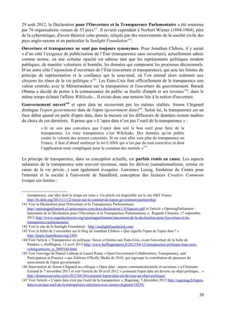 29 août 2012, la Déclaration pour l'Ouverture et la Transparence Parlementaire a été soutenue
par 76 organisations venues de 53 pays141
. Il revient cependant à Norbert Wiener (1894-1964), père
de la cybernétique, d'avoir théorisé cette pensée, relayée par des mouvements de la société civile des
pays anglo-saxons et en particulier la Sunlight Foundation142
.
Ouverture et transparence ne sont pas toujours synonymes. Pour Jonathan Chibois, il y aurait
« d’un côté l’exigence de publicisation de l’État (transparence sans ouverture), actuellement admis
comme norme, où une certaine opacité est admise tant que les représentants politiques rendent
publiques, de manière volontaire et honnête, les données qui composent les processus décisionnels.
D’un autre côté l’injonction d’ouverture de l’État (ouverture et transparence), qui acte les limites du
principe de représentation et la confiance qui la sous-tend, où l’on entend alors redonner aux
citoyens les rênes de la vie politique »143
. Les États-Unis font officiellement de la transparence une
valeur centrale, avec le Mémorandum sur la transparence et l'ouverture du gouvernement. Barack
Obama a décidé de porter à la connaissance du public sa feuille d'impôt et ses revenus144
, dans le
même temps éclatait l'affaire Wikileaks... Il existe donc une tension liée à la notion d'ouverture.
Gouvernement ouvert145
et open data ne recouvrent pas les mêmes réalités. Simon Chignard
distingue l'(open government) data de l'open (government data)146
. Selon lui, la transparence est un
faux débat quand on parle d'open data, dans la mesure où les diffuseurs de données restent maîtres
du choix de ces dernières. Il pense que « L’open data n’est pas l’outil de la transparence » :
« Je ne suis pas convaincu que l’open data soit le bon outil pour faire de la
transparence. La vraie transparence c’est Wikileaks. Des données qu’on publie
contre la volonté des acteurs concernés. Si on veut aller vers plus de transparence en
France, il faut d’abord renforcer la loi CADA qui n’est pas du tout coercitive et dont
l’application reste compliquée pour le commun des mortels »147
.
Le principe de transparence, dans sa conception actuelle, est parfois remis en cause. Les aspects
salutaires de la transparence sont souvent reconnus, mais les dérives (sensationnalisme, remise en
cause de la vie privée...) sont également évoquées. Lawrence Lessig, fondateur du Centre pour
l'internet et la société à l'université de Standford, concepteur des licences Creative Commons
évoque ces limites :
transparence, une idée dont le temps est venu ». Un article est disponible sur le site OKF France
http://fr.okfn.org/2013/11/12/retour-sur-le-sommet-de-lopen-government-partnership/
141 Voir la Déclaration pour l'Ouverture et la Transparence Parlementaire
http://openingparliament.s3.amazonaws.com/docs/declaration/1.0/francais.pdf et l'article « OpeningParliament :
lancement de la Déclaration pour l’Ouverture et la Transparence Parlementaire », Regards Citoyens, 17 septembre
2012 http://www.regardscitoyens.org/openingparliament-lancement-de-la-declaration-pour-louverture-et-la-
transparence-parlementaire/
142 Voir le site de la Sunlight Foundation : http://sunlightfoundation.com/
143 Voir le billet du 5 novembre sur le blog de Jonathan Chibois « Que signifie l'open de l'open data ? »
http://laspic.hypotheses.org/1896
144 Voir l'article « Transparence en politique: forces et limites aux États-Unis, avant l'ouverture de la boîte de
Pandore », Huffington, 12 avril 2013 http://www.huffingtonpost.fr/2013/04/12/transparence-politique-etats-unis-
vetting-process_n_3069168.html
145 Voir l'ouvrage de Daniel Lathrop et Laurel Ruma « Open Government Collaboration, Transparency, and
Participation in Practice » aux Éditions O'Reilly Media de 2010, qui regroupe la contribution de penseurs du
mouvement de l'open governement.
146 Intervention de Simon Chignard au colloque « Open data : enjeux communicationnels et sociétaux » à Clermont-
Ferrand le 7 novembre 2013 et voir l'article du 30 avril 2012 « comment l'open data est devenu un objet politique... »
http://donneesouvertes.info/2012/04/30/comment-lopen-data-est-devenu-un-objet-politique/
147 Voir l'article « L'open data n'est pas l'outil de la transparence », Ragemag, 5 décembre 2012 http://ragemag.fr/lopen-
data-n-est-pas-outil-de-la-transparence-entretien-avec-simon-chignard-10258/
30
 